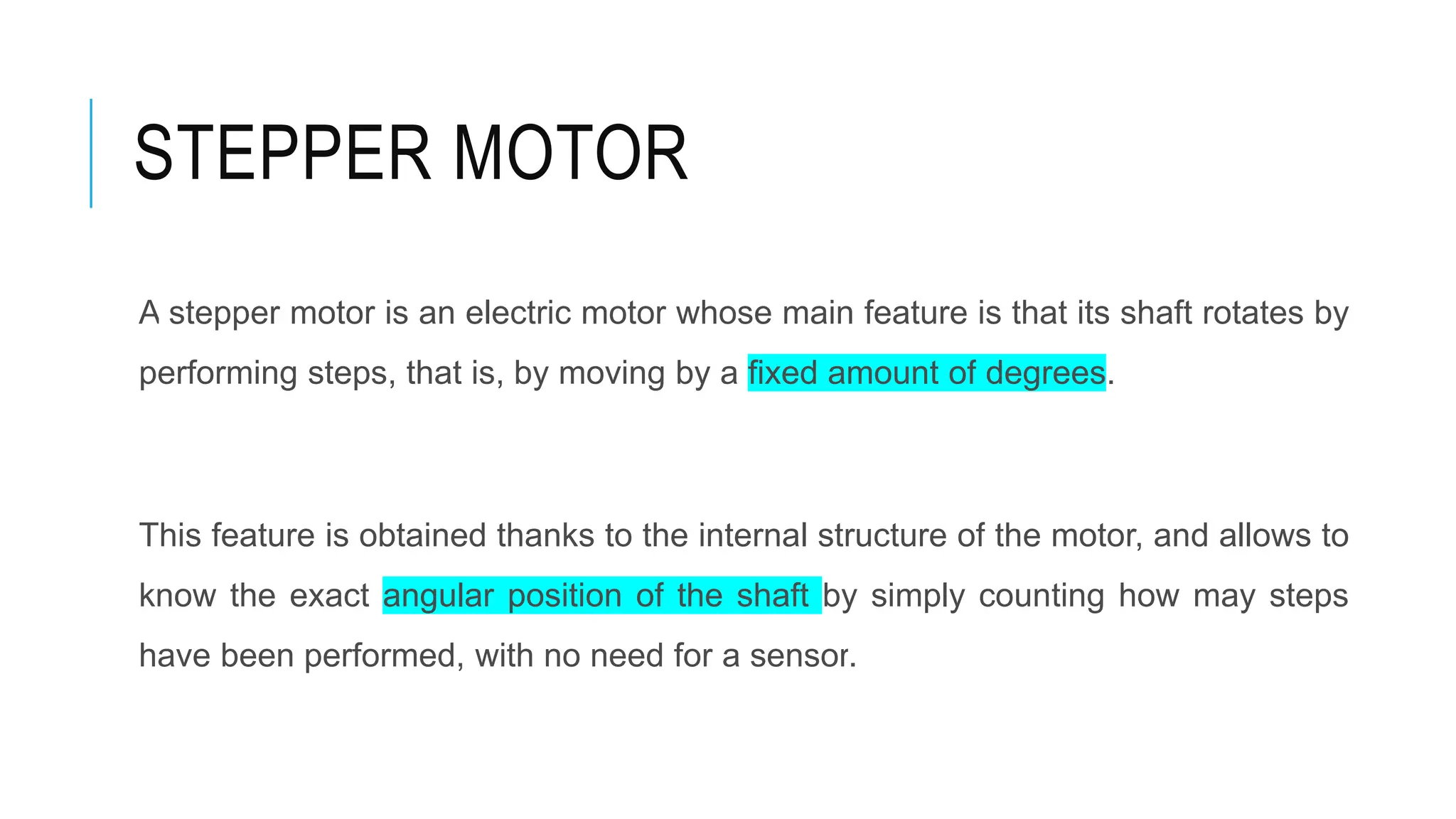 STEPPER MOTOR
A stepper motor is an electric motor whose main feature is that its shaft rotates by
performing steps, that is, by moving by a fixed amount of degrees.
This feature is obtained thanks to the internal structure of the motor, and allows to
know the exact angular position of the shaft by simply counting how may steps
have been performed, with no need for a sensor.
 