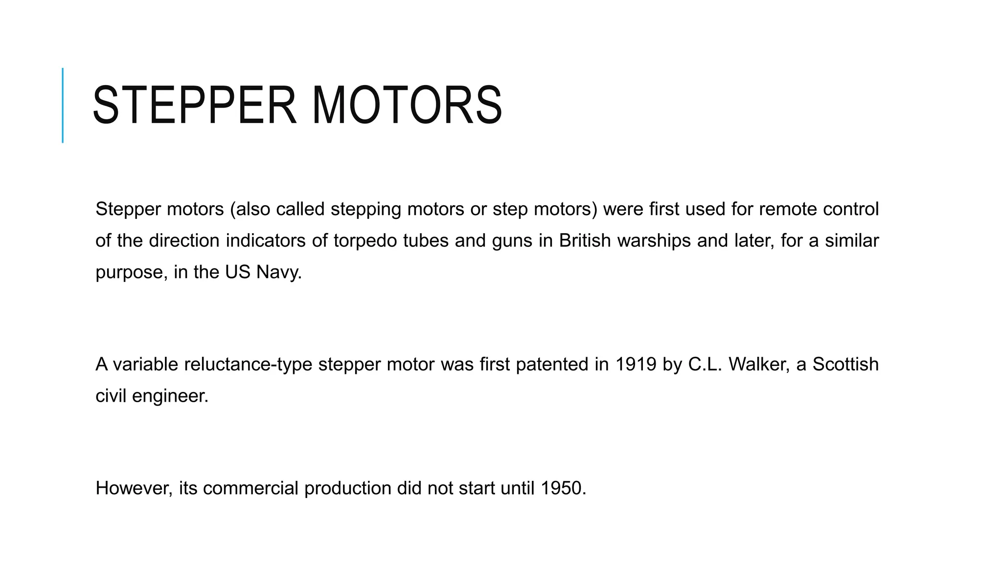 STEPPER MOTORS
Stepper motors (also called stepping motors or step motors) were first used for remote control
of the direction indicators of torpedo tubes and guns in British warships and later, for a similar
purpose, in the US Navy.
A variable reluctance-type stepper motor was first patented in 1919 by C.L. Walker, a Scottish
civil engineer.
However, its commercial production did not start until 1950.
 