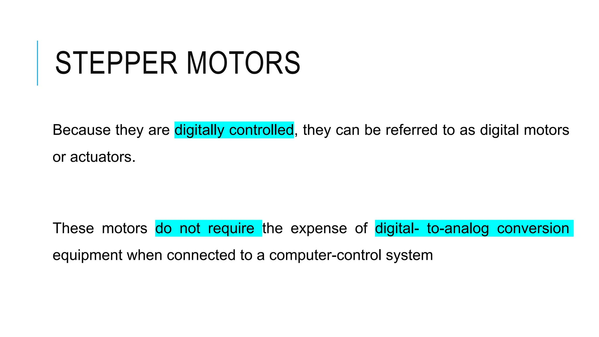 STEPPER MOTORS
Because they are digitally controlled, they can be referred to as digital motors
or actuators.
These motors do not require the expense of digital- to-analog conversion
equipment when connected to a computer-control system
 