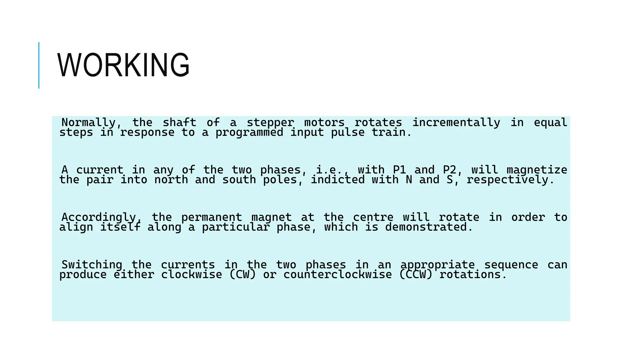 WORKING
Normally, the shaft of a stepper motors rotates incrementally in equal
steps in response to a programmed input pulse train.
A current in any of the two phases, i.e., with P1 and P2, will magnetize
the pair into north and south poles, indicted with N and S, respectively.
Accordingly, the permanent magnet at the centre will rotate in order to
align itself along a particular phase, which is demonstrated.
Switching the currents in the two phases in an appropriate sequence can
produce either clockwise (CW) or counterclockwise (CCW) rotations.
 
