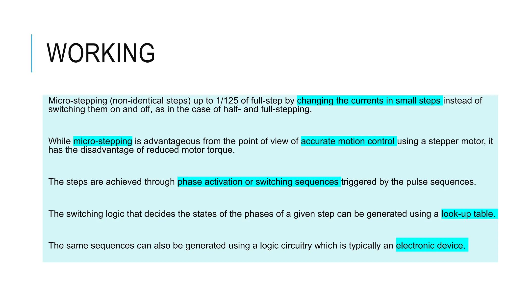 WORKING
Micro-stepping (non-identical steps) up to 1/125 of full-step by changing the currents in small steps instead of
switching them on and off, as in the case of half- and full-stepping.
While micro-stepping is advantageous from the point of view of accurate motion control using a stepper motor, it
has the disadvantage of reduced motor torque.
The steps are achieved through phase activation or switching sequences triggered by the pulse sequences.
The switching logic that decides the states of the phases of a given step can be generated using a look-up table.
The same sequences can also be generated using a logic circuitry which is typically an electronic device.
 