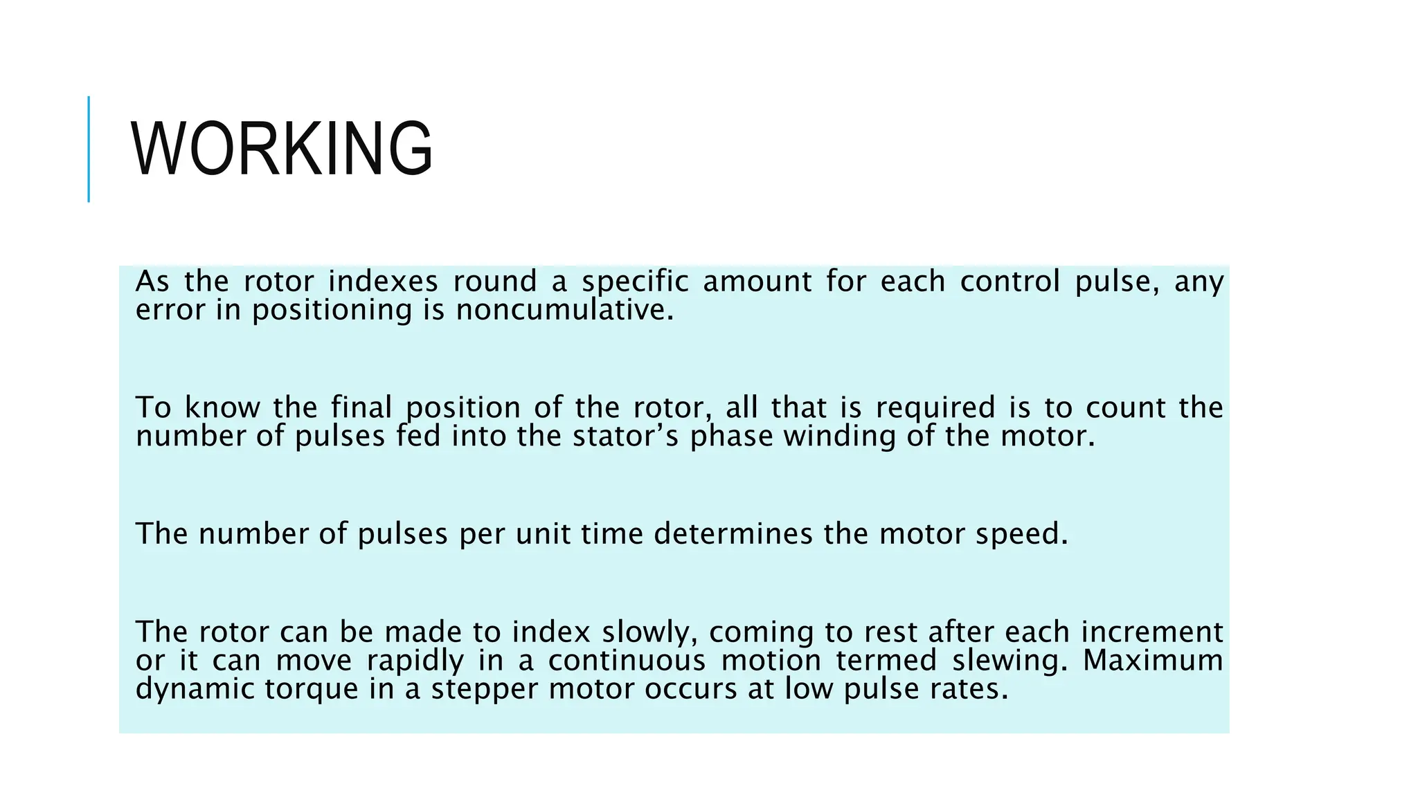 WORKING
As the rotor indexes round a specific amount for each control pulse, any
error in positioning is noncumulative.
To know the final position of the rotor, all that is required is to count the
number of pulses fed into the stator’s phase winding of the motor.
The number of pulses per unit time determines the motor speed.
The rotor can be made to index slowly, coming to rest after each increment
or it can move rapidly in a continuous motion termed slewing. Maximum
dynamic torque in a stepper motor occurs at low pulse rates.
 