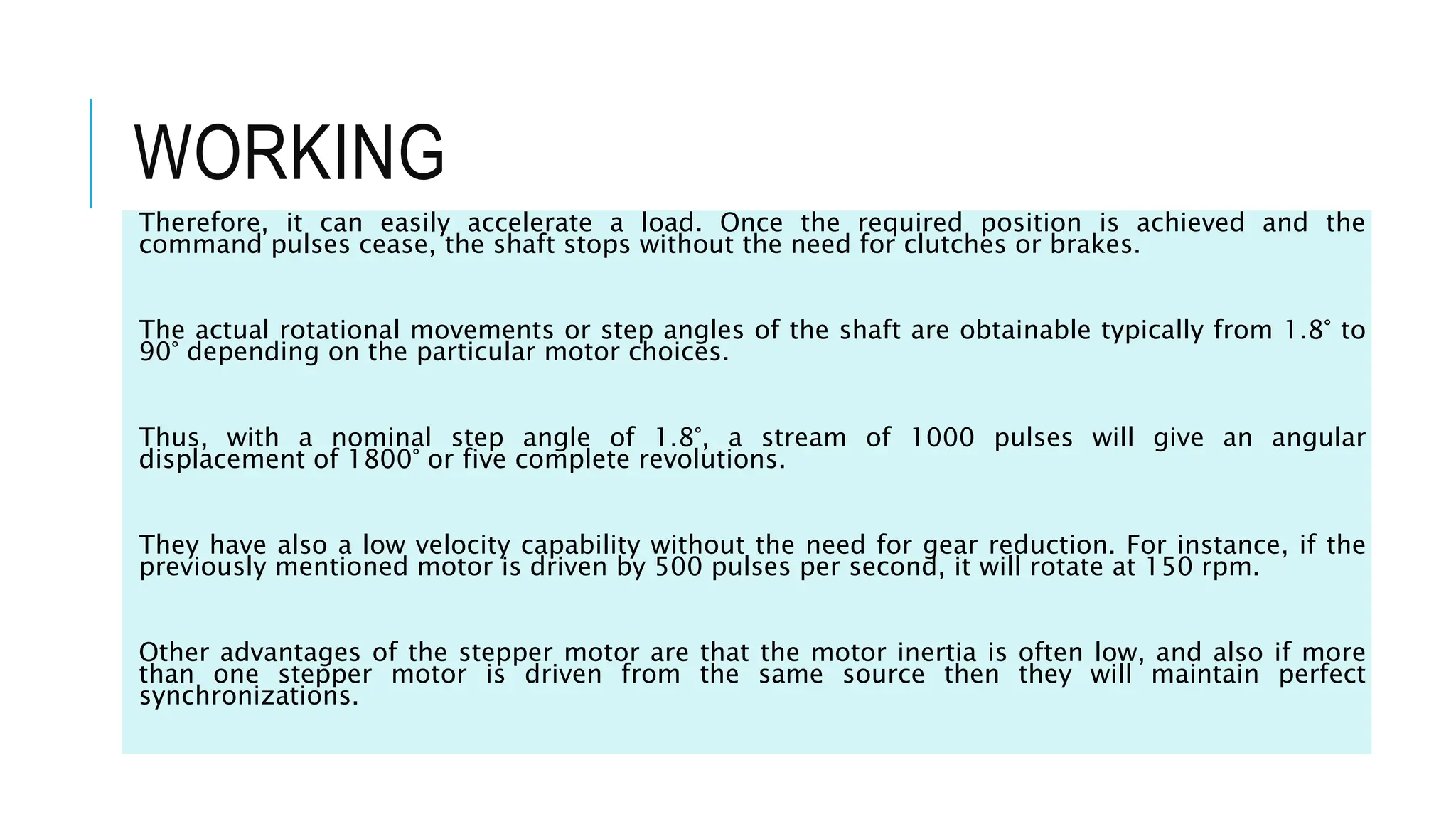 WORKING
Therefore, it can easily accelerate a load. Once the required position is achieved and the
command pulses cease, the shaft stops without the need for clutches or brakes.
The actual rotational movements or step angles of the shaft are obtainable typically from 1.8° to
90° depending on the particular motor choices.
Thus, with a nominal step angle of 1.8°, a stream of 1000 pulses will give an angular
displacement of 1800° or five complete revolutions.
They have also a low velocity capability without the need for gear reduction. For instance, if the
previously mentioned motor is driven by 500 pulses per second, it will rotate at 150 rpm.
Other advantages of the stepper motor are that the motor inertia is often low, and also if more
than one stepper motor is driven from the same source then they will maintain perfect
synchronizations.
 
