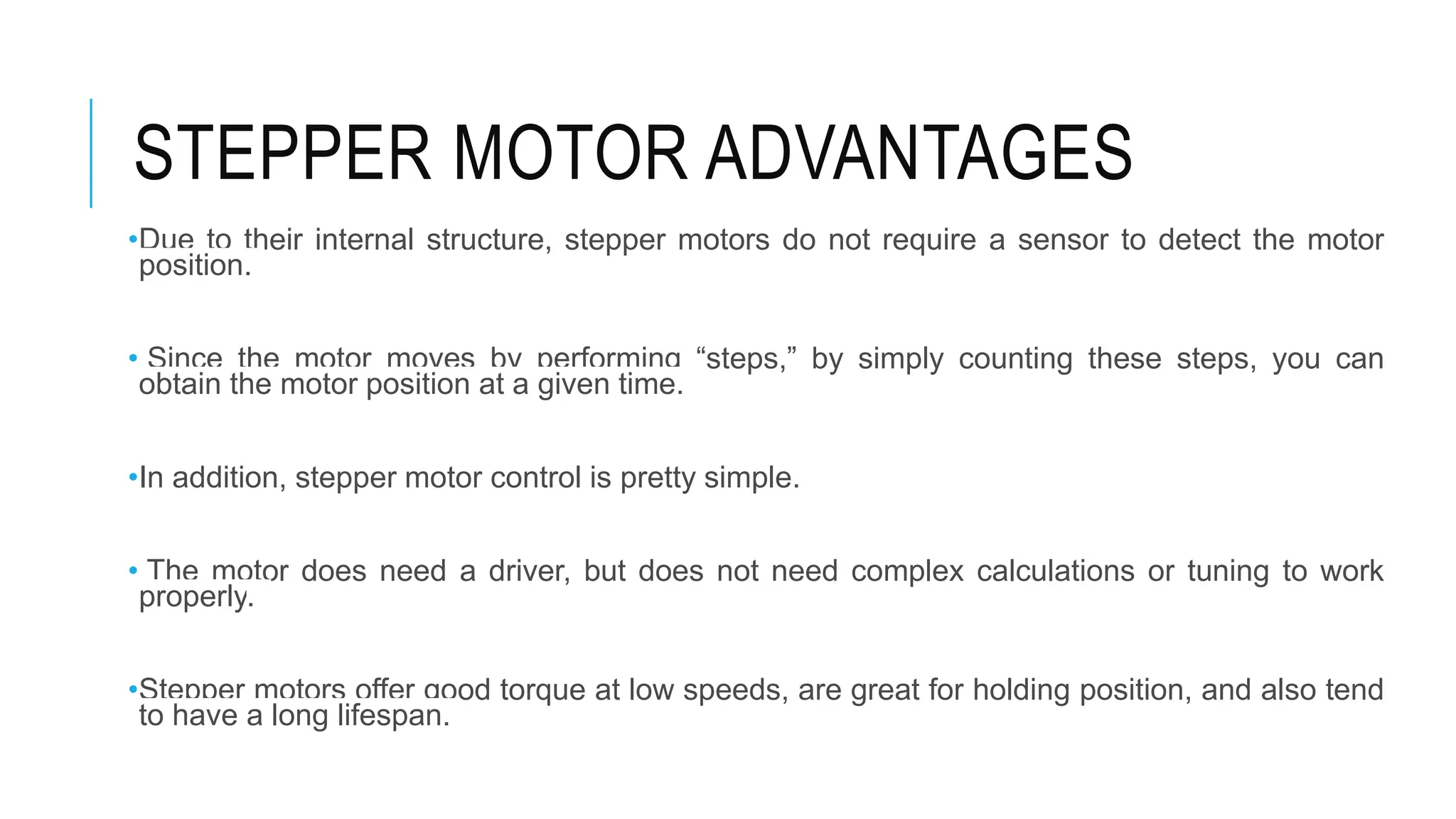 STEPPER MOTOR ADVANTAGES
•Due to their internal structure, stepper motors do not require a sensor to detect the motor
position.
• Since the motor moves by performing “steps,” by simply counting these steps, you can
obtain the motor position at a given time.
•In addition, stepper motor control is pretty simple.
• The motor does need a driver, but does not need complex calculations or tuning to work
properly.
•Stepper motors offer good torque at low speeds, are great for holding position, and also tend
to have a long lifespan.
 
