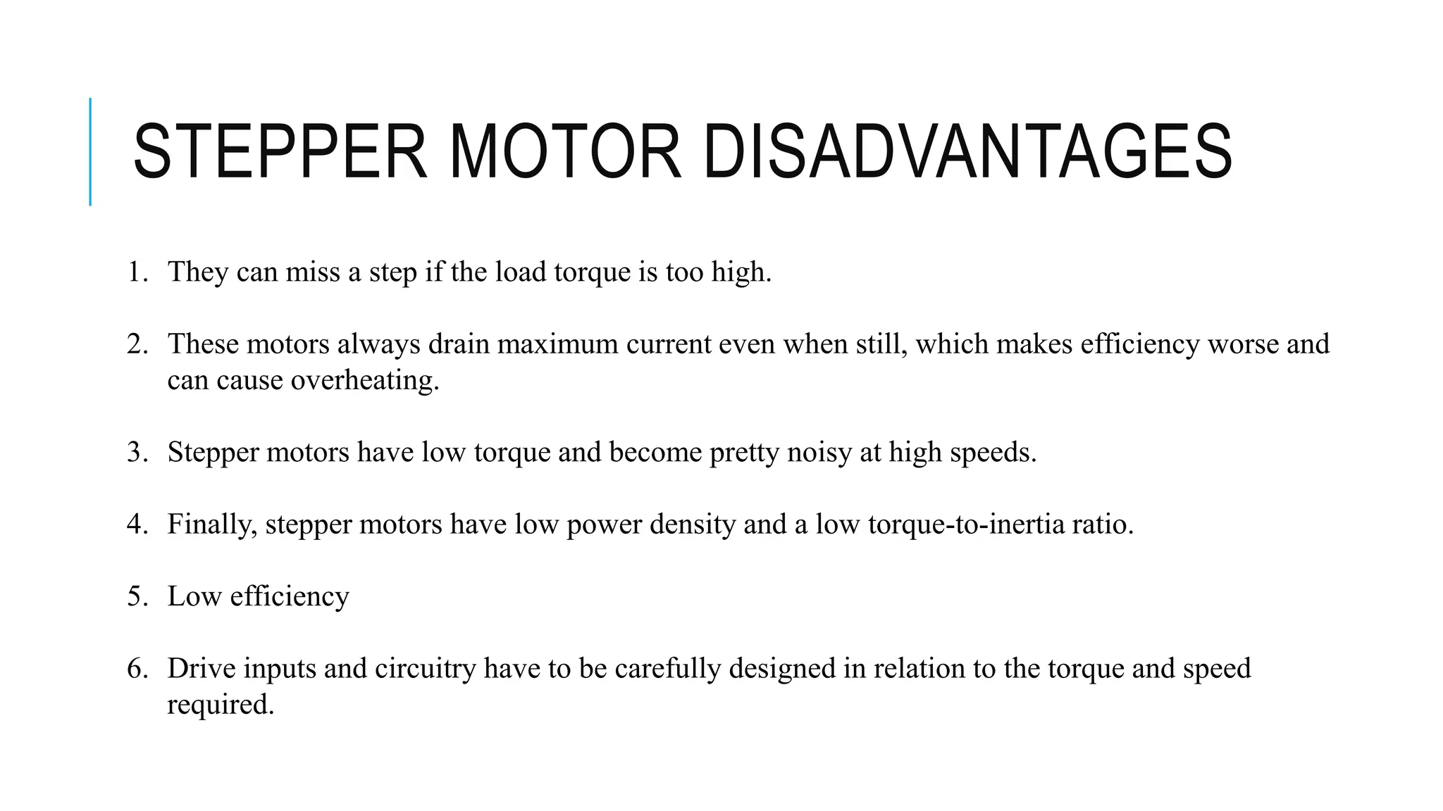 STEPPER MOTOR DISADVANTAGES
1. They can miss a step if the load torque is too high.
2. These motors always drain maximum current even when still, which makes efficiency worse and
can cause overheating.
3. Stepper motors have low torque and become pretty noisy at high speeds.
4. Finally, stepper motors have low power density and a low torque-to-inertia ratio.
5. Low efficiency
6. Drive inputs and circuitry have to be carefully designed in relation to the torque and speed
required.
 