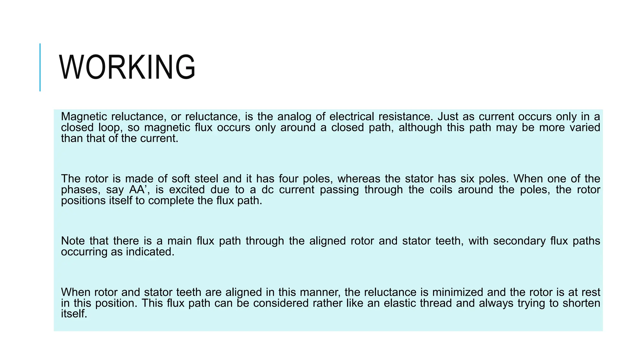 WORKING
Magnetic reluctance, or reluctance, is the analog of electrical resistance. Just as current occurs only in a
closed loop, so magnetic flux occurs only around a closed path, although this path may be more varied
than that of the current.
The rotor is made of soft steel and it has four poles, whereas the stator has six poles. When one of the
phases, say AA’, is excited due to a dc current passing through the coils around the poles, the rotor
positions itself to complete the flux path.
Note that there is a main flux path through the aligned rotor and stator teeth, with secondary flux paths
occurring as indicated.
When rotor and stator teeth are aligned in this manner, the reluctance is minimized and the rotor is at rest
in this position. This flux path can be considered rather like an elastic thread and always trying to shorten
itself.
 
