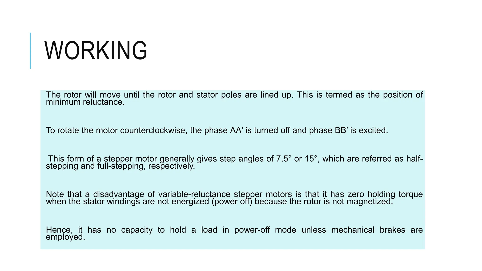 WORKING
The rotor will move until the rotor and stator poles are lined up. This is termed as the position of
minimum reluctance.
To rotate the motor counterclockwise, the phase AA’ is turned off and phase BB’ is excited.
This form of a stepper motor generally gives step angles of 7.5° or 15°, which are referred as half-
stepping and full-stepping, respectively.
Note that a disadvantage of variable-reluctance stepper motors is that it has zero holding torque
when the stator windings are not energized (power off) because the rotor is not magnetized.
Hence, it has no capacity to hold a load in power-off mode unless mechanical brakes are
employed.
 