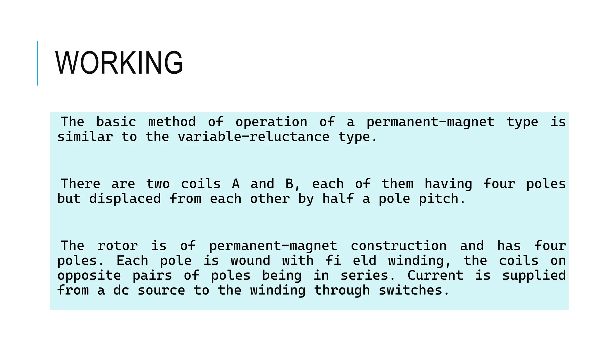 WORKING
The basic method of operation of a permanent-magnet type is
similar to the variable-reluctance type.
There are two coils A and B, each of them having four poles
but displaced from each other by half a pole pitch.
The rotor is of permanent-magnet construction and has four
poles. Each pole is wound with fi eld winding, the coils on
opposite pairs of poles being in series. Current is supplied
from a dc source to the winding through switches.
 