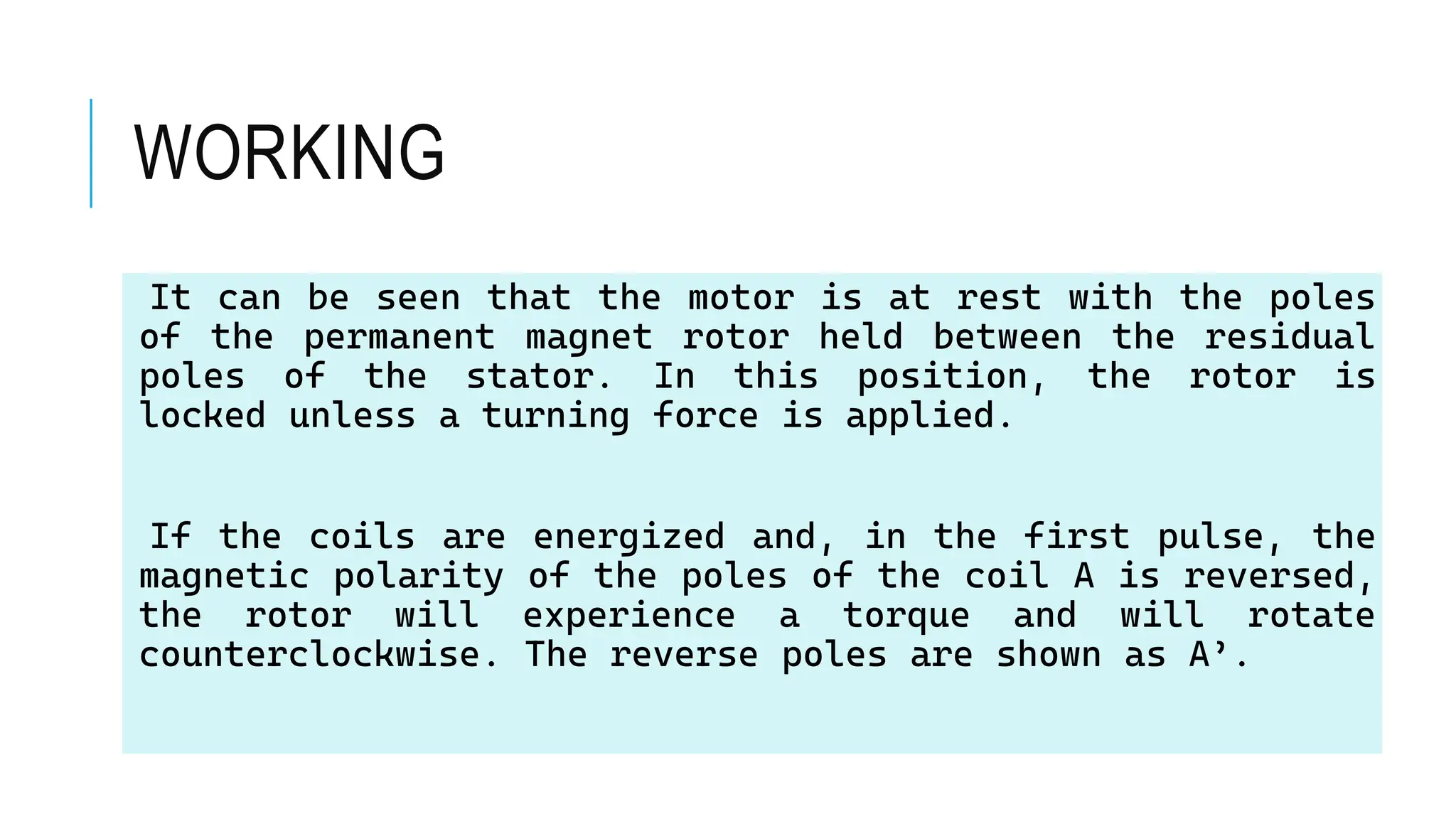 WORKING
It can be seen that the motor is at rest with the poles
of the permanent magnet rotor held between the residual
poles of the stator. In this position, the rotor is
locked unless a turning force is applied.
If the coils are energized and, in the first pulse, the
magnetic polarity of the poles of the coil A is reversed,
the rotor will experience a torque and will rotate
counterclockwise. The reverse poles are shown as A’.
 