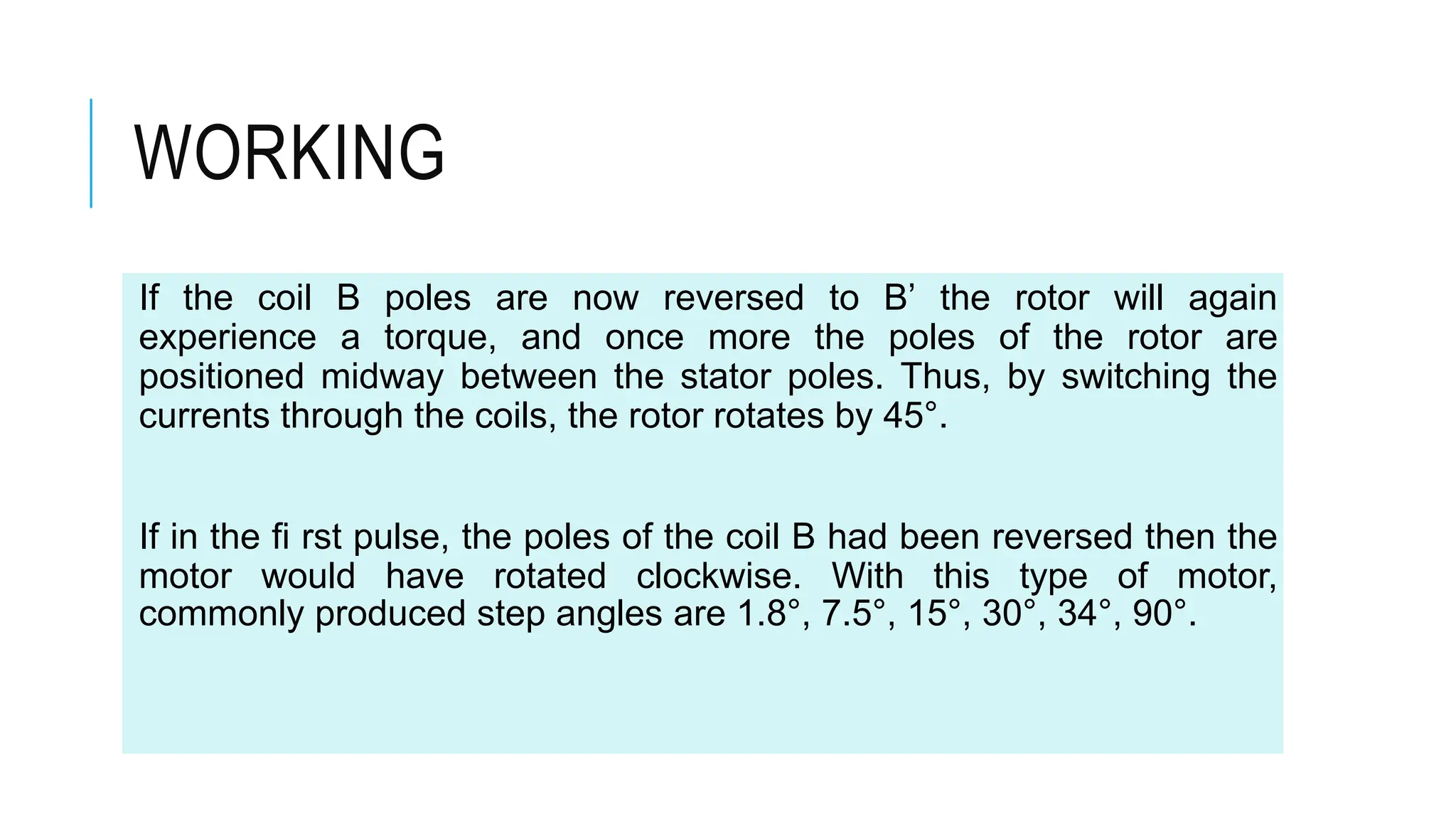 WORKING
If the coil B poles are now reversed to B’ the rotor will again
experience a torque, and once more the poles of the rotor are
positioned midway between the stator poles. Thus, by switching the
currents through the coils, the rotor rotates by 45°.
If in the fi rst pulse, the poles of the coil B had been reversed then the
motor would have rotated clockwise. With this type of motor,
commonly produced step angles are 1.8°, 7.5°, 15°, 30°, 34°, 90°.
 