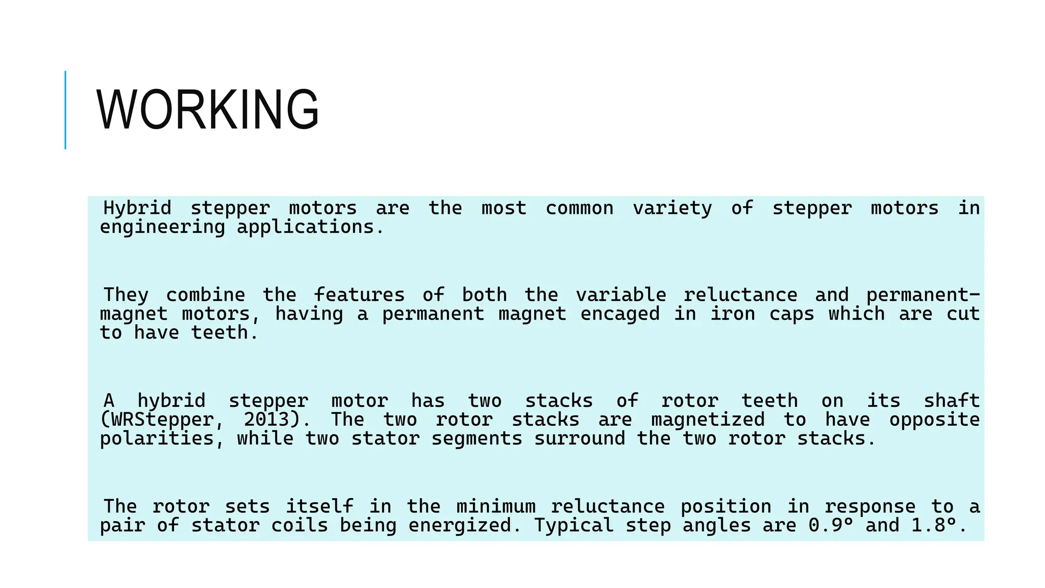 WORKING
Hybrid stepper motors are the most common variety of stepper motors in
engineering applications.
They combine the features of both the variable reluctance and permanent-
magnet motors, having a permanent magnet encaged in iron caps which are cut
to have teeth.
A hybrid stepper motor has two stacks of rotor teeth on its shaft
(WRStepper, 2013). The two rotor stacks are magnetized to have opposite
polarities, while two stator segments surround the two rotor stacks.
The rotor sets itself in the minimum reluctance position in response to a
pair of stator coils being energized. Typical step angles are 0.9° and 1.8°.
 
