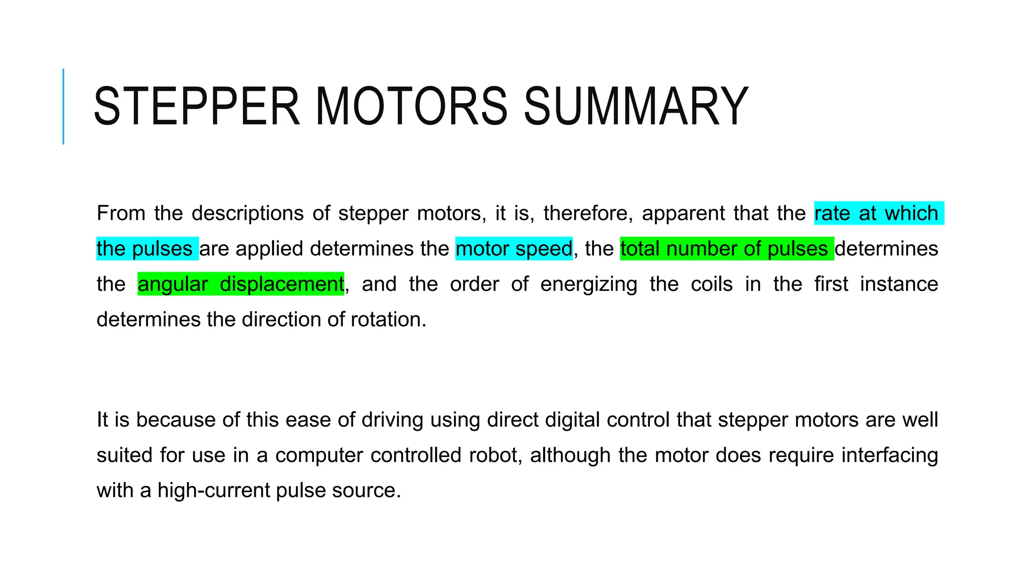 STEPPER MOTORS SUMMARY
From the descriptions of stepper motors, it is, therefore, apparent that the rate at which
the pulses are applied determines the motor speed, the total number of pulses determines
the angular displacement, and the order of energizing the coils in the first instance
determines the direction of rotation.
It is because of this ease of driving using direct digital control that stepper motors are well
suited for use in a computer controlled robot, although the motor does require interfacing
with a high-current pulse source.
 