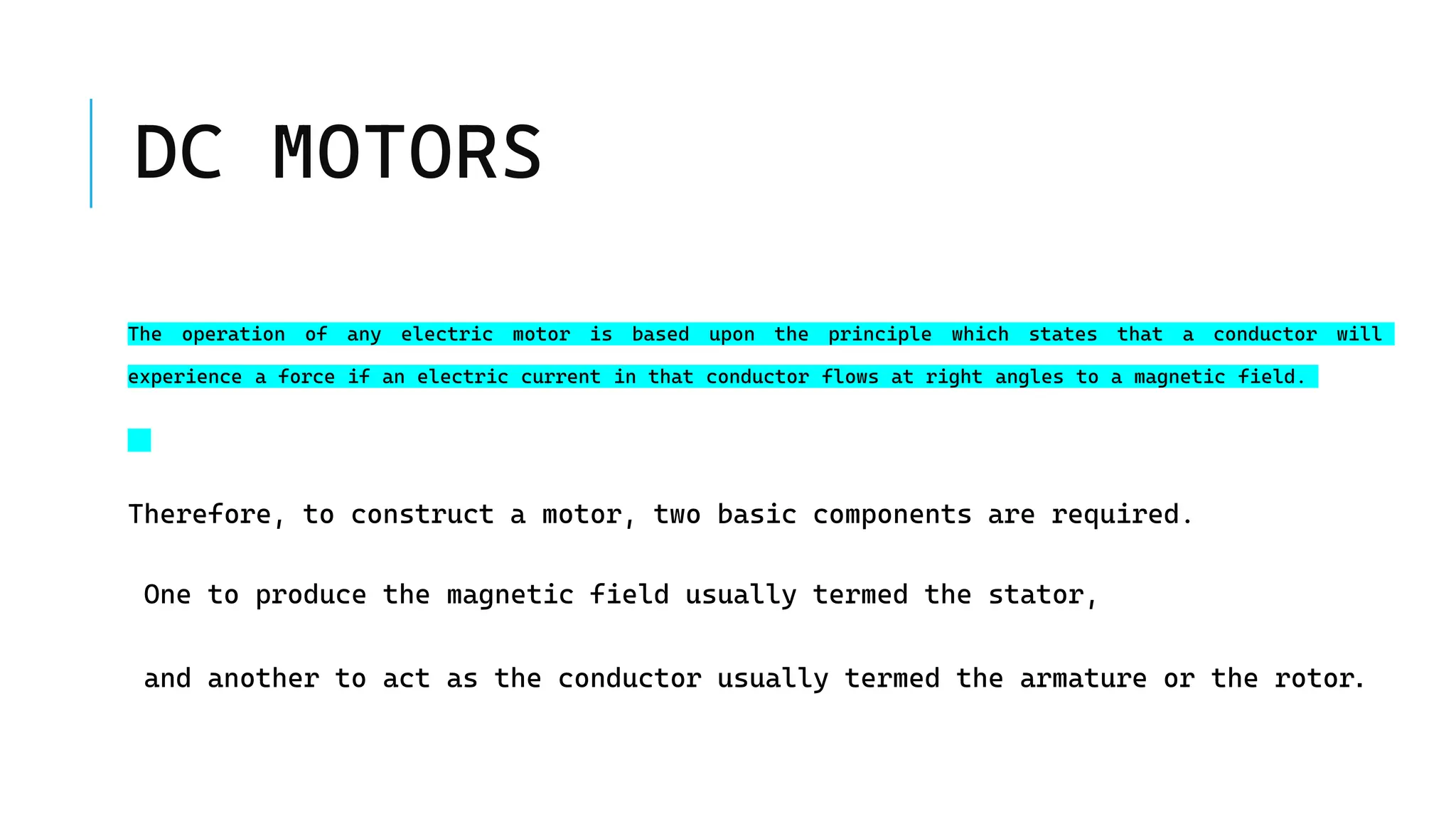DC MOTORS
The operation of any electric motor is based upon the principle which states that a conductor will
experience a force if an electric current in that conductor flows at right angles to a magnetic field.
Therefore, to construct a motor, two basic components are required.
One to produce the magnetic field usually termed the stator,
and another to act as the conductor usually termed the armature or the rotor.
 