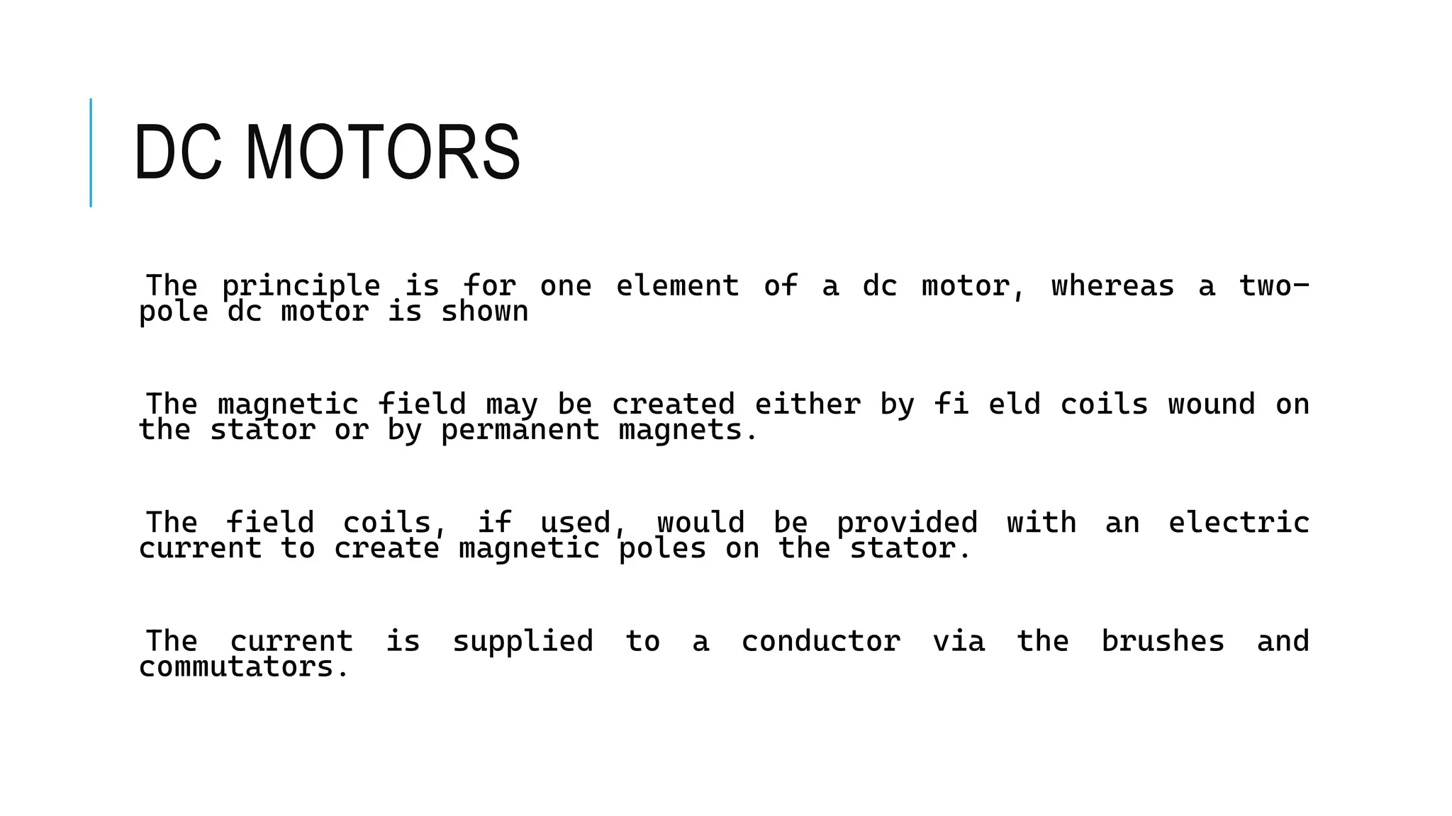 DC MOTORS
The principle is for one element of a dc motor, whereas a two-
pole dc motor is shown
The magnetic field may be created either by fi eld coils wound on
the stator or by permanent magnets.
The field coils, if used, would be provided with an electric
current to create magnetic poles on the stator.
The current is supplied to a conductor via the brushes and
commutators.
 
