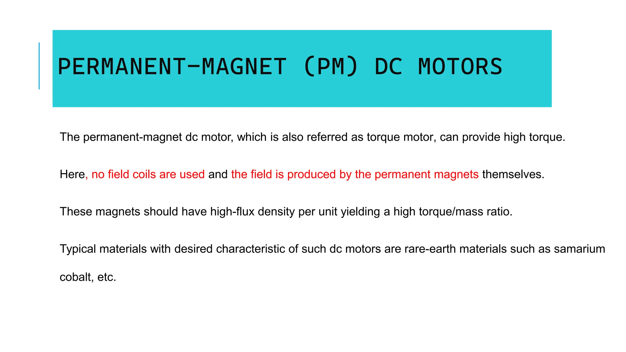 PERMANENT-MAGNET (PM) DC MOTORS
The permanent-magnet dc motor, which is also referred as torque motor, can provide high torque.
Here, no field coils are used and the field is produced by the permanent magnets themselves.
These magnets should have high-flux density per unit yielding a high torque/mass ratio.
Typical materials with desired characteristic of such dc motors are rare-earth materials such as samarium
cobalt, etc.
 