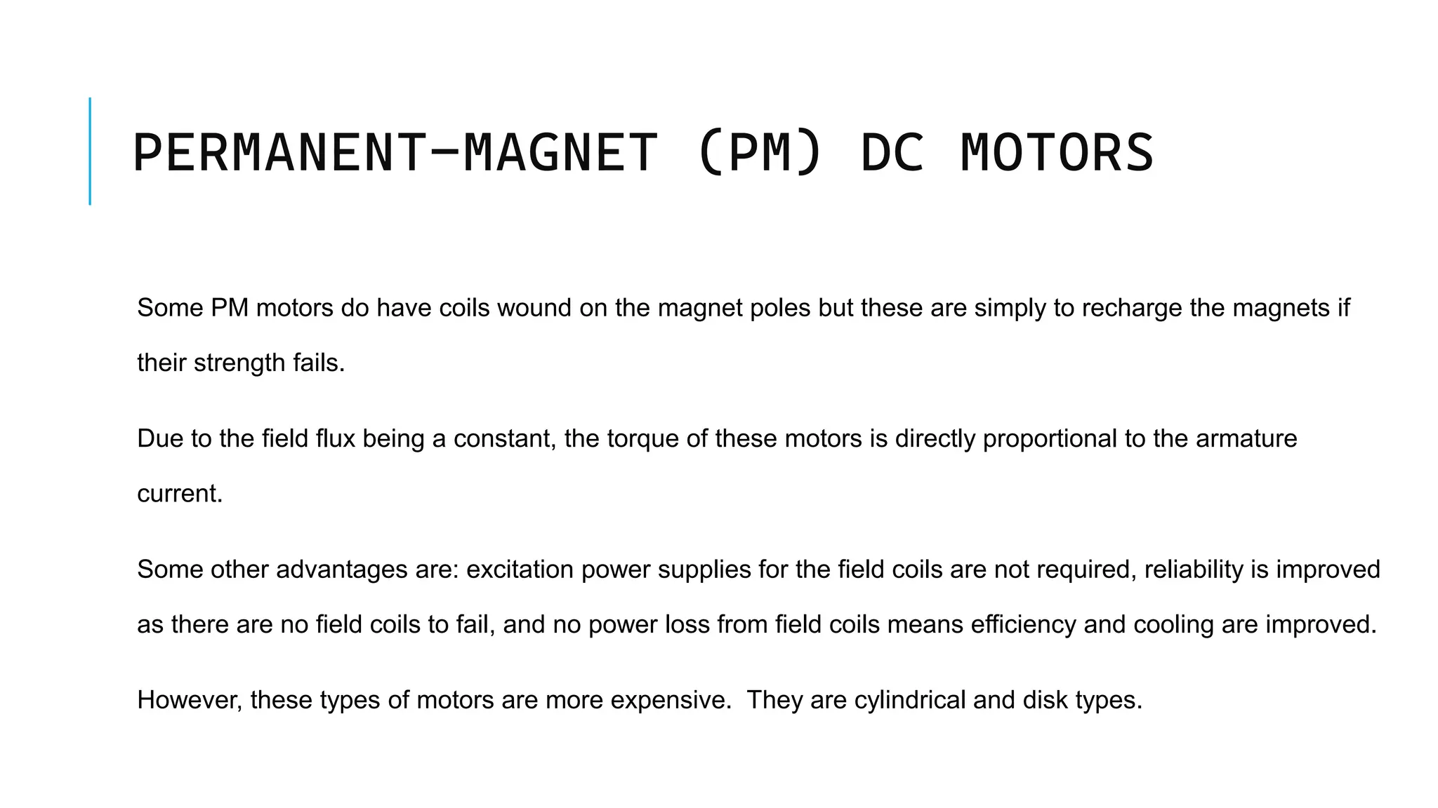 PERMANENT-MAGNET (PM) DC MOTORS
Some PM motors do have coils wound on the magnet poles but these are simply to recharge the magnets if
their strength fails.
Due to the field flux being a constant, the torque of these motors is directly proportional to the armature
current.
Some other advantages are: excitation power supplies for the field coils are not required, reliability is improved
as there are no field coils to fail, and no power loss from field coils means efficiency and cooling are improved.
However, these types of motors are more expensive. They are cylindrical and disk types.
 