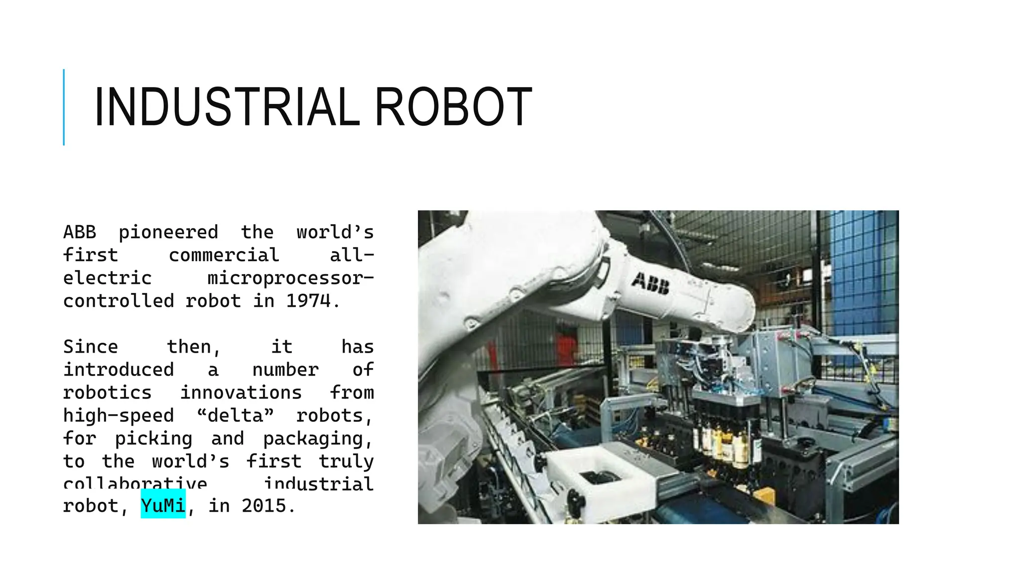 INDUSTRIAL ROBOT
ABB pioneered the world’s
first commercial all-
electric microprocessor-
controlled robot in 1974.
Since then, it has
introduced a number of
robotics innovations from
high-speed “delta” robots,
for picking and packaging,
to the world’s first truly
collaborative industrial
robot, YuMi, in 2015.
 