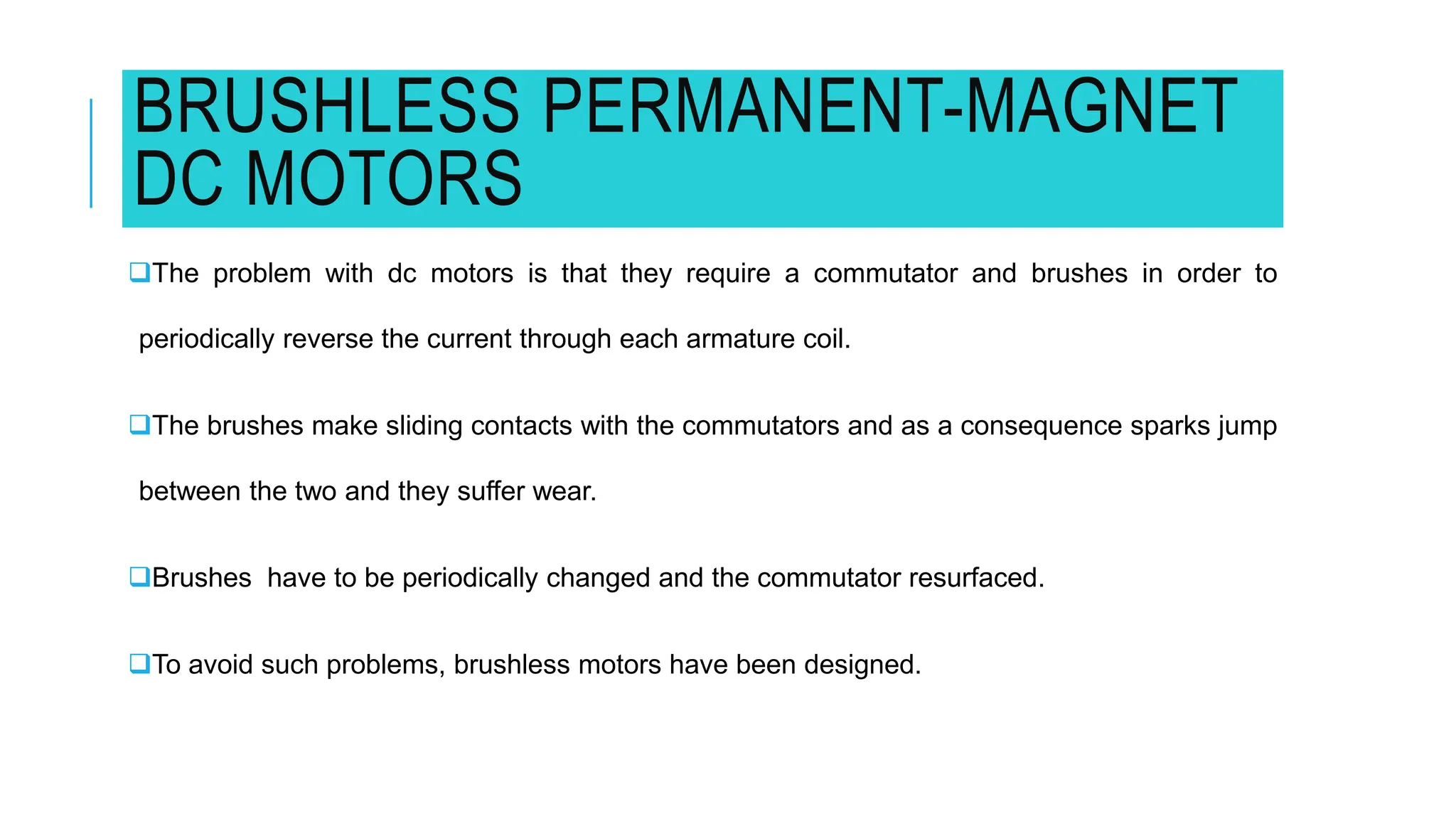 BRUSHLESS PERMANENT-MAGNET
DC MOTORS
The problem with dc motors is that they require a commutator and brushes in order to
periodically reverse the current through each armature coil.
The brushes make sliding contacts with the commutators and as a consequence sparks jump
between the two and they suffer wear.
Brushes have to be periodically changed and the commutator resurfaced.
To avoid such problems, brushless motors have been designed.
 