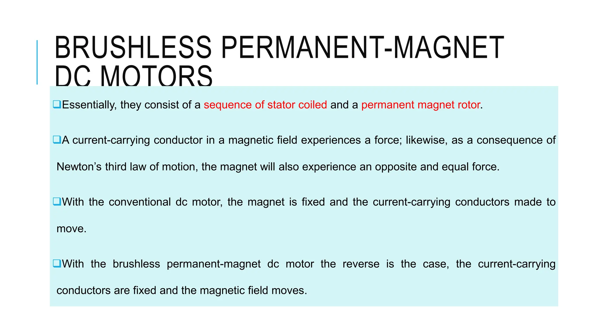 BRUSHLESS PERMANENT-MAGNET
DC MOTORS
Essentially, they consist of a sequence of stator coiled and a permanent magnet rotor.
A current-carrying conductor in a magnetic field experiences a force; likewise, as a consequence of
Newton’s third law of motion, the magnet will also experience an opposite and equal force.
With the conventional dc motor, the magnet is fixed and the current-carrying conductors made to
move.
With the brushless permanent-magnet dc motor the reverse is the case, the current-carrying
conductors are fixed and the magnetic field moves.
 