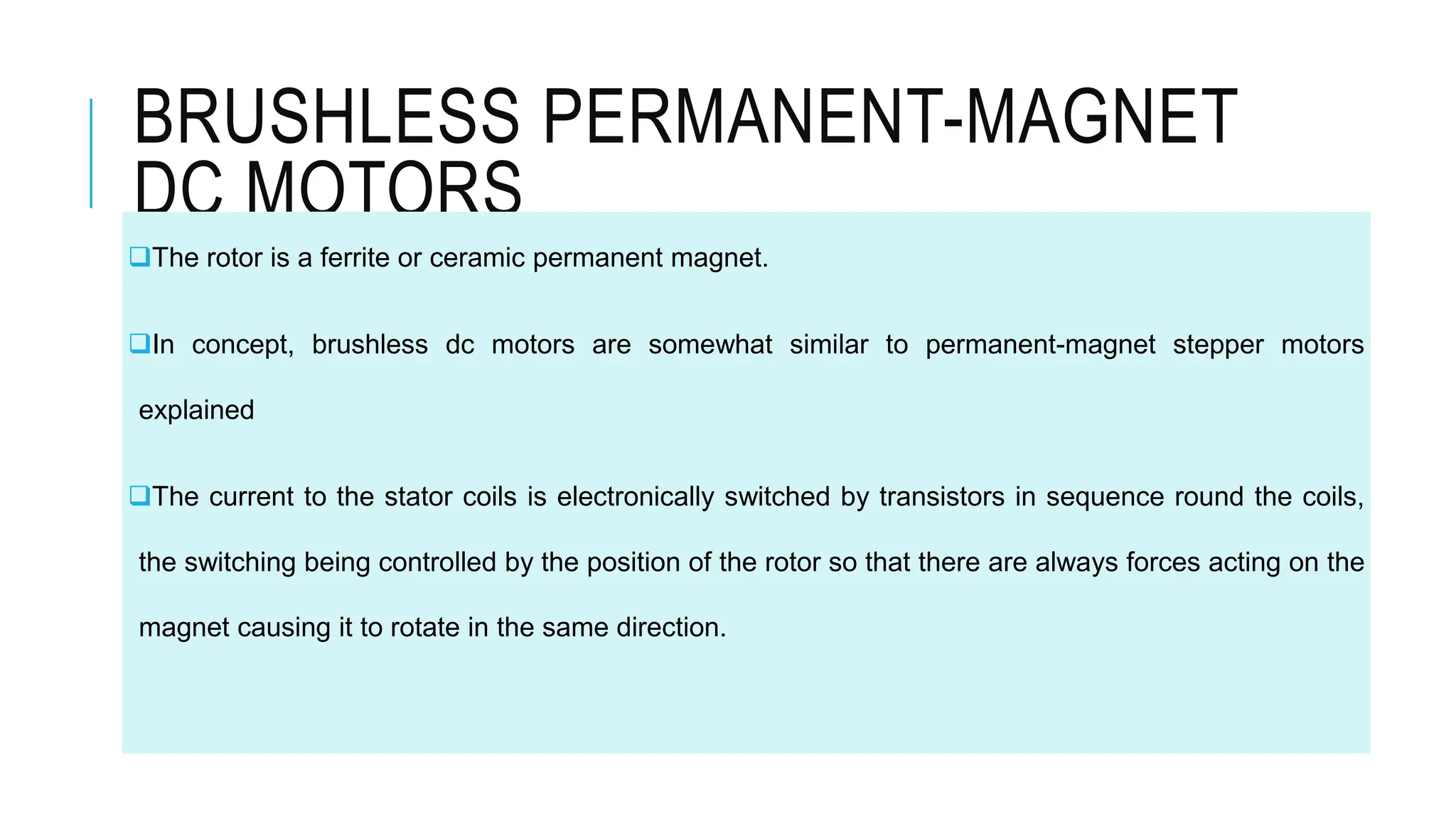 BRUSHLESS PERMANENT-MAGNET
DC MOTORS
The rotor is a ferrite or ceramic permanent magnet.
In concept, brushless dc motors are somewhat similar to permanent-magnet stepper motors
explained
The current to the stator coils is electronically switched by transistors in sequence round the coils,
the switching being controlled by the position of the rotor so that there are always forces acting on the
magnet causing it to rotate in the same direction.
 