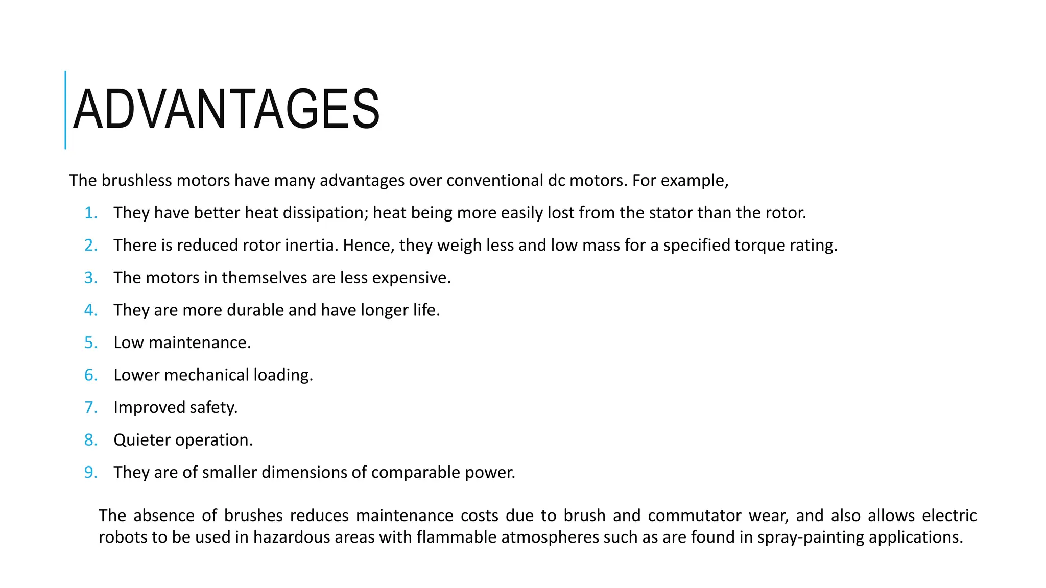 ADVANTAGES
The brushless motors have many advantages over conventional dc motors. For example,
1. They have better heat dissipation; heat being more easily lost from the stator than the rotor.
2. There is reduced rotor inertia. Hence, they weigh less and low mass for a specified torque rating.
3. The motors in themselves are less expensive.
4. They are more durable and have longer life.
5. Low maintenance.
6. Lower mechanical loading.
7. Improved safety.
8. Quieter operation.
9. They are of smaller dimensions of comparable power.
The absence of brushes reduces maintenance costs due to brush and commutator wear, and also allows electric
robots to be used in hazardous areas with flammable atmospheres such as are found in spray-painting applications.
 