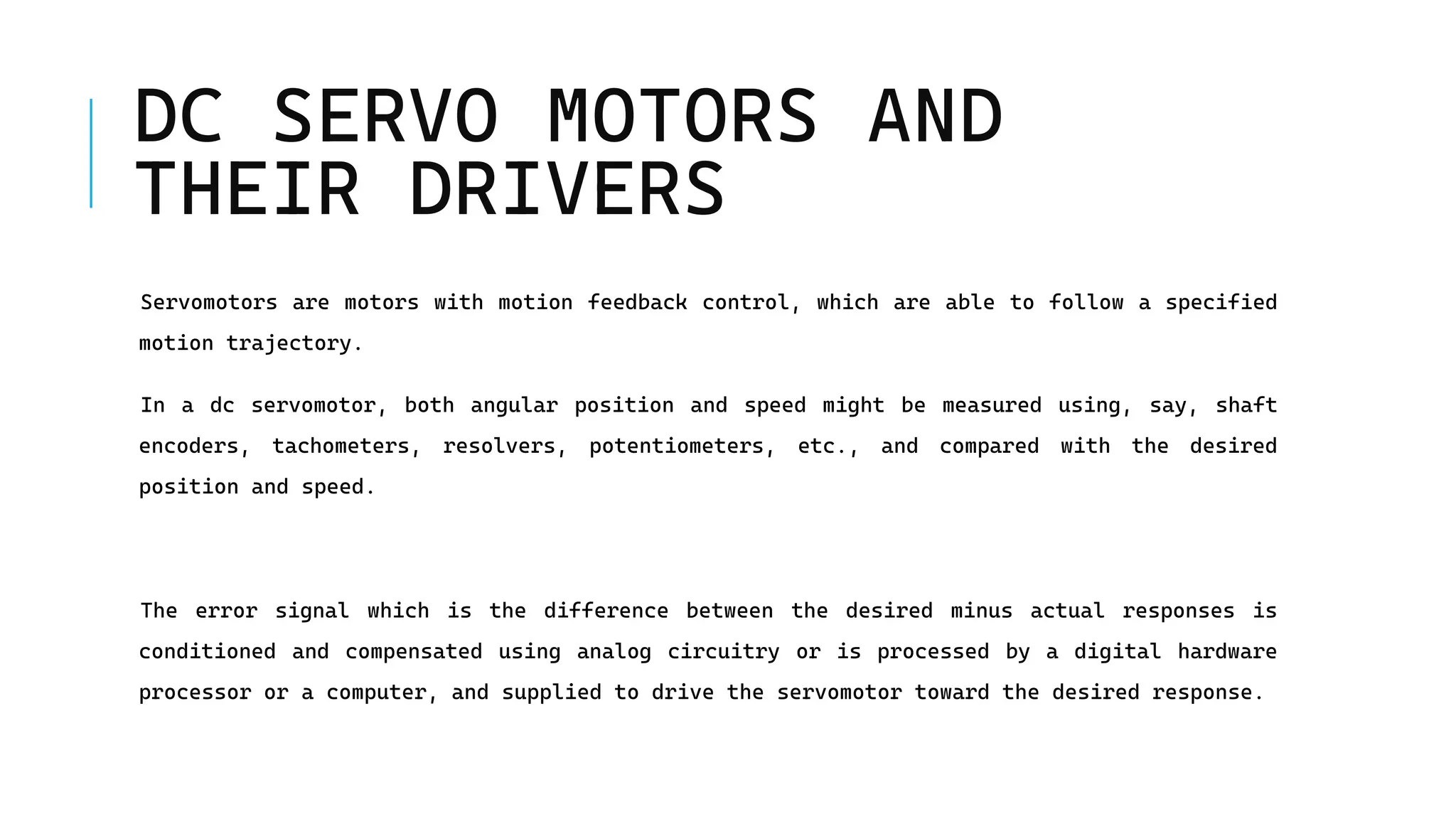 DC SERVO MOTORS AND
THEIR DRIVERS
Servomotors are motors with motion feedback control, which are able to follow a specified
motion trajectory.
In a dc servomotor, both angular position and speed might be measured using, say, shaft
encoders, tachometers, resolvers, potentiometers, etc., and compared with the desired
position and speed.
The error signal which is the difference between the desired minus actual responses is
conditioned and compensated using analog circuitry or is processed by a digital hardware
processor or a computer, and supplied to drive the servomotor toward the desired response.
 