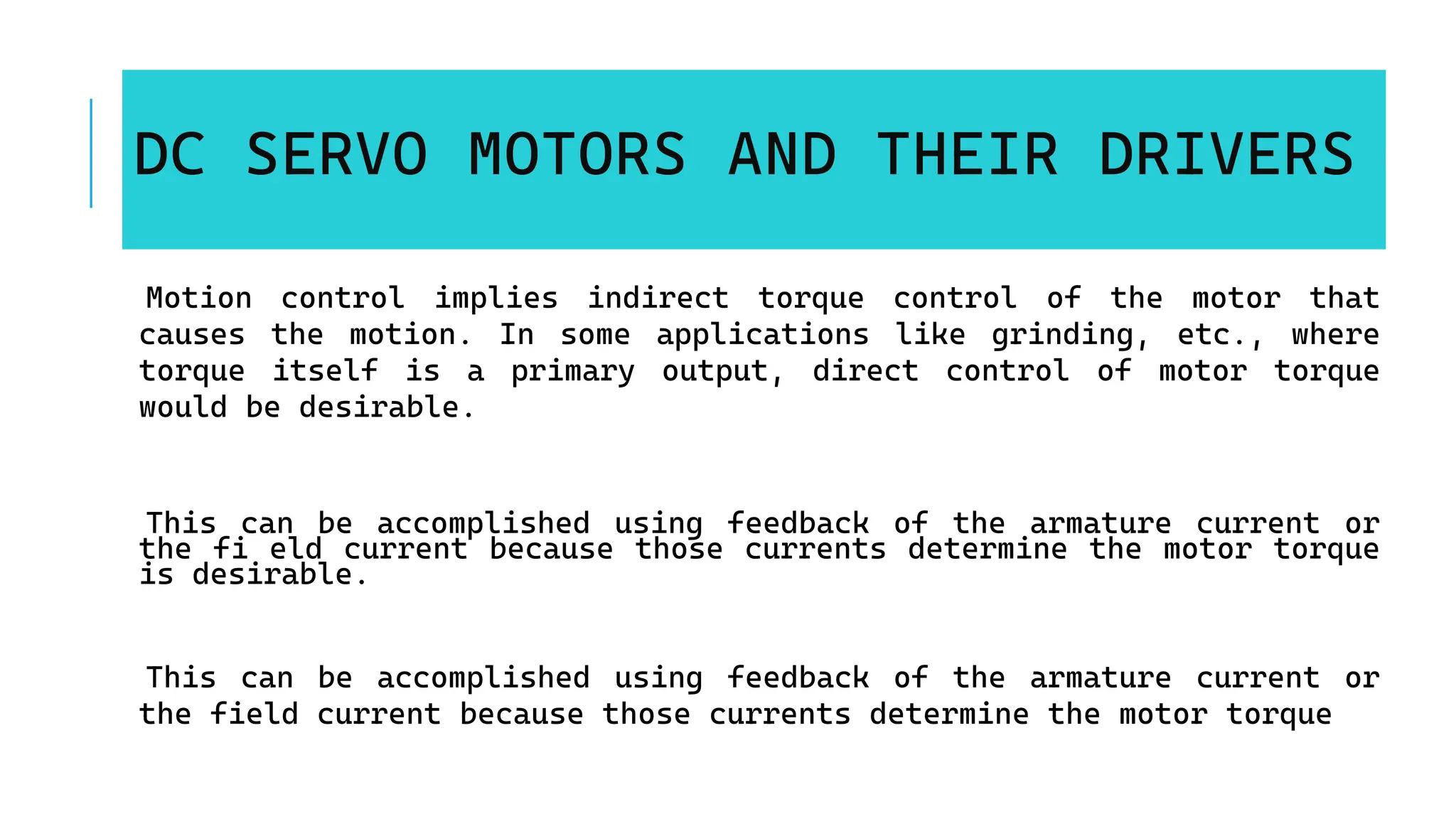 DC SERVO MOTORS AND THEIR DRIVERS
Motion control implies indirect torque control of the motor that
causes the motion. In some applications like grinding, etc., where
torque itself is a primary output, direct control of motor torque
would be desirable.
This can be accomplished using feedback of the armature current or
the fi eld current because those currents determine the motor torque
is desirable.
This can be accomplished using feedback of the armature current or
the field current because those currents determine the motor torque
 