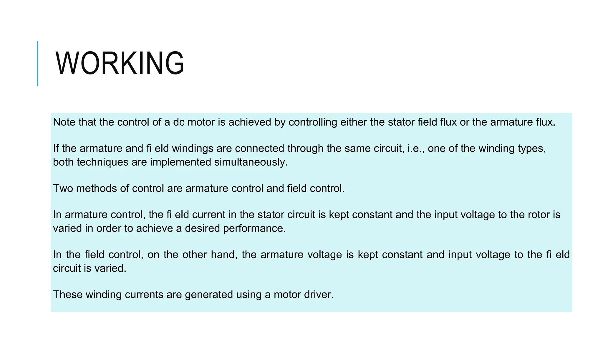 WORKING
Note that the control of a dc motor is achieved by controlling either the stator field flux or the armature flux.
If the armature and fi eld windings are connected through the same circuit, i.e., one of the winding types,
both techniques are implemented simultaneously.
Two methods of control are armature control and field control.
In armature control, the fi eld current in the stator circuit is kept constant and the input voltage to the rotor is
varied in order to achieve a desired performance.
In the field control, on the other hand, the armature voltage is kept constant and input voltage to the fi eld
circuit is varied.
These winding currents are generated using a motor driver.
 