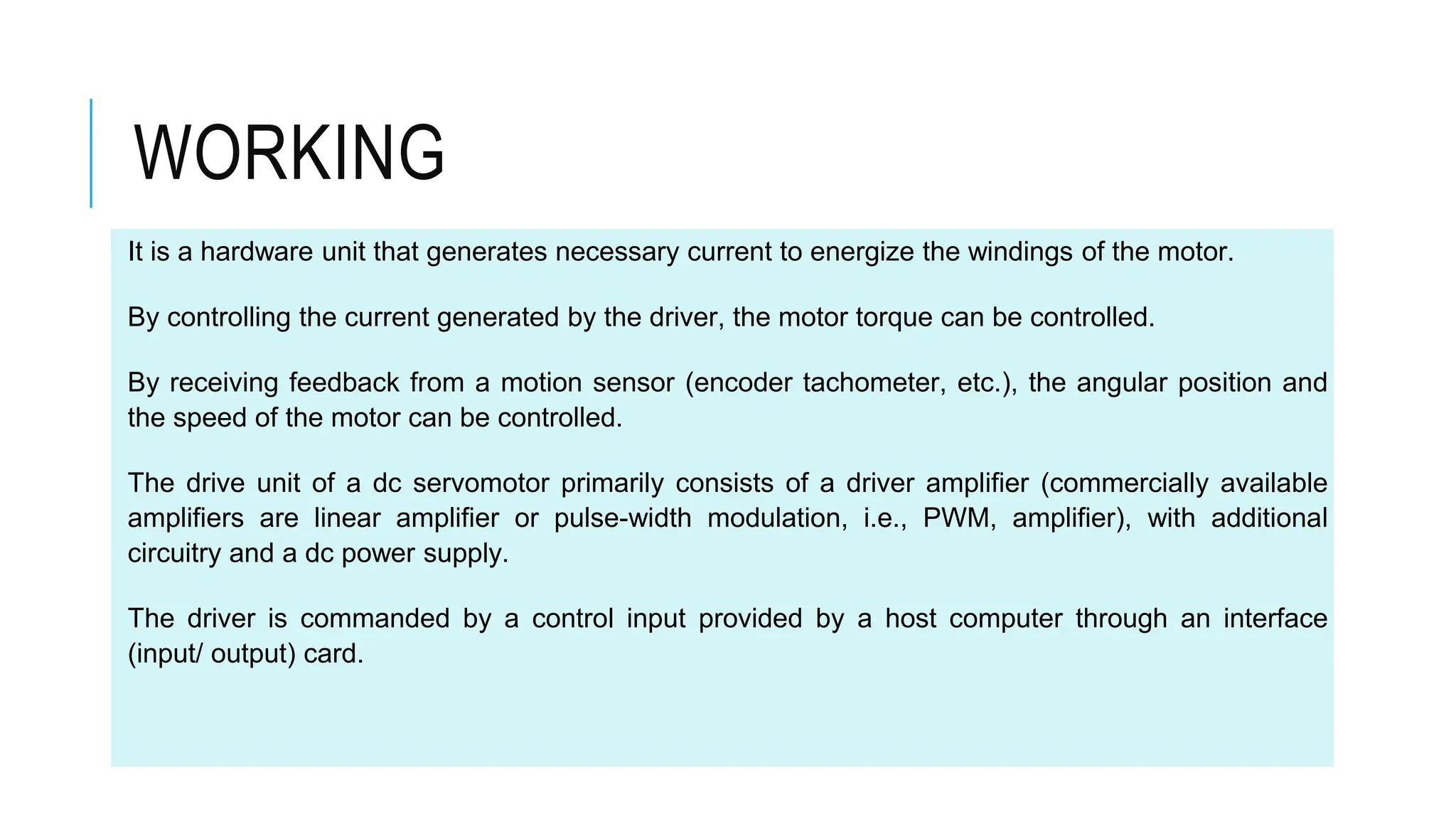 It is a hardware unit that generates necessary current to energize the windings of the motor.
By controlling the current generated by the driver, the motor torque can be controlled.
By receiving feedback from a motion sensor (encoder tachometer, etc.), the angular position and
the speed of the motor can be controlled.
The drive unit of a dc servomotor primarily consists of a driver amplifier (commercially available
amplifiers are linear amplifier or pulse-width modulation, i.e., PWM, amplifier), with additional
circuitry and a dc power supply.
The driver is commanded by a control input provided by a host computer through an interface
(input/ output) card.
WORKING
 