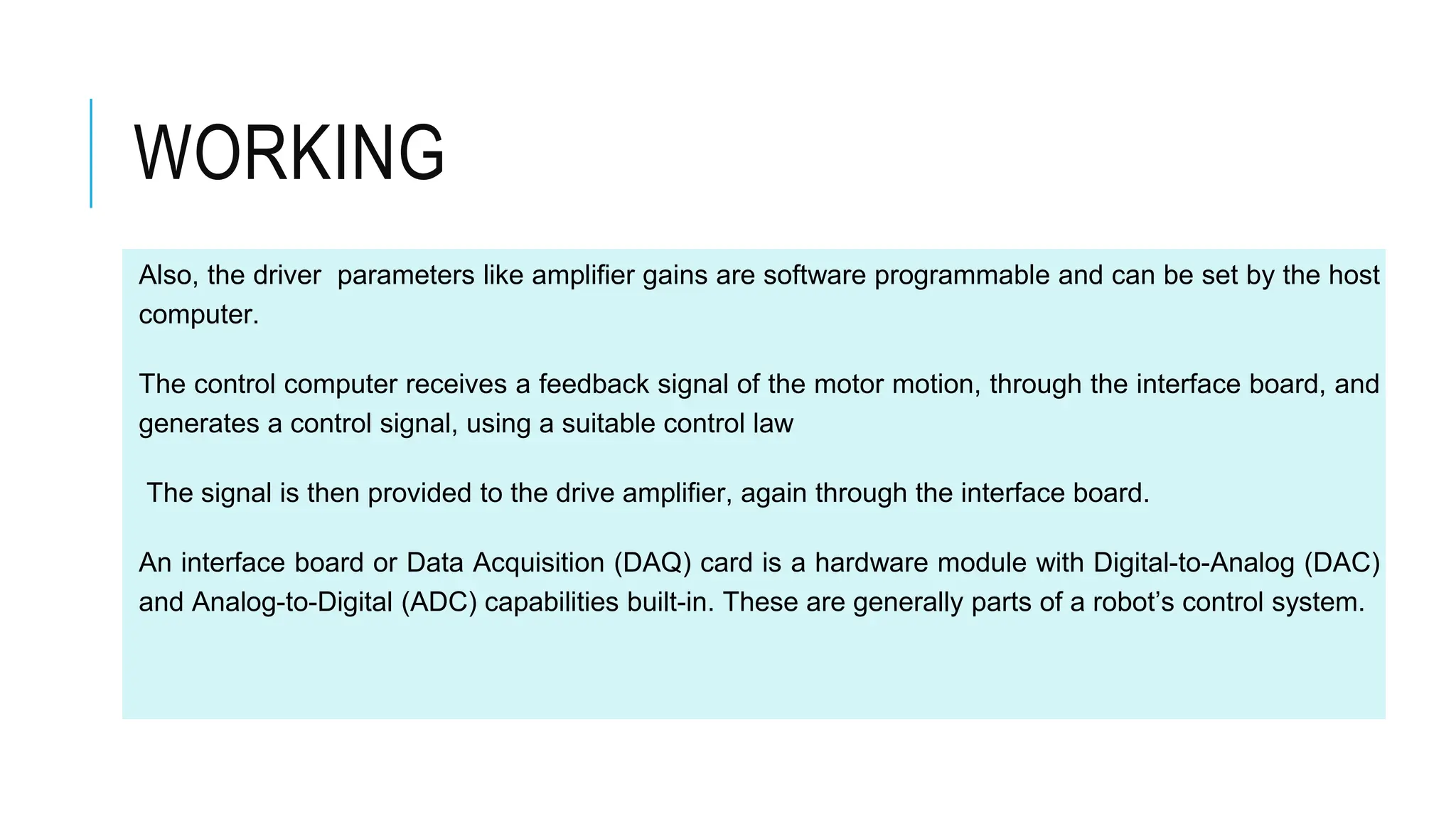 Also, the driver parameters like amplifier gains are software programmable and can be set by the host
computer.
The control computer receives a feedback signal of the motor motion, through the interface board, and
generates a control signal, using a suitable control law
The signal is then provided to the drive amplifier, again through the interface board.
An interface board or Data Acquisition (DAQ) card is a hardware module with Digital-to-Analog (DAC)
and Analog-to-Digital (ADC) capabilities built-in. These are generally parts of a robot’s control system.
WORKING
 