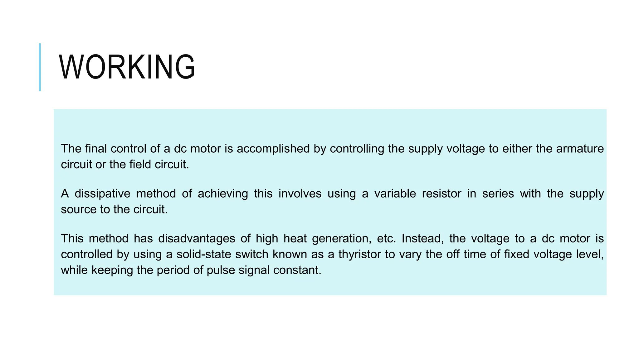 The final control of a dc motor is accomplished by controlling the supply voltage to either the armature
circuit or the field circuit.
A dissipative method of achieving this involves using a variable resistor in series with the supply
source to the circuit.
This method has disadvantages of high heat generation, etc. Instead, the voltage to a dc motor is
controlled by using a solid-state switch known as a thyristor to vary the off time of fixed voltage level,
while keeping the period of pulse signal constant.
WORKING
 