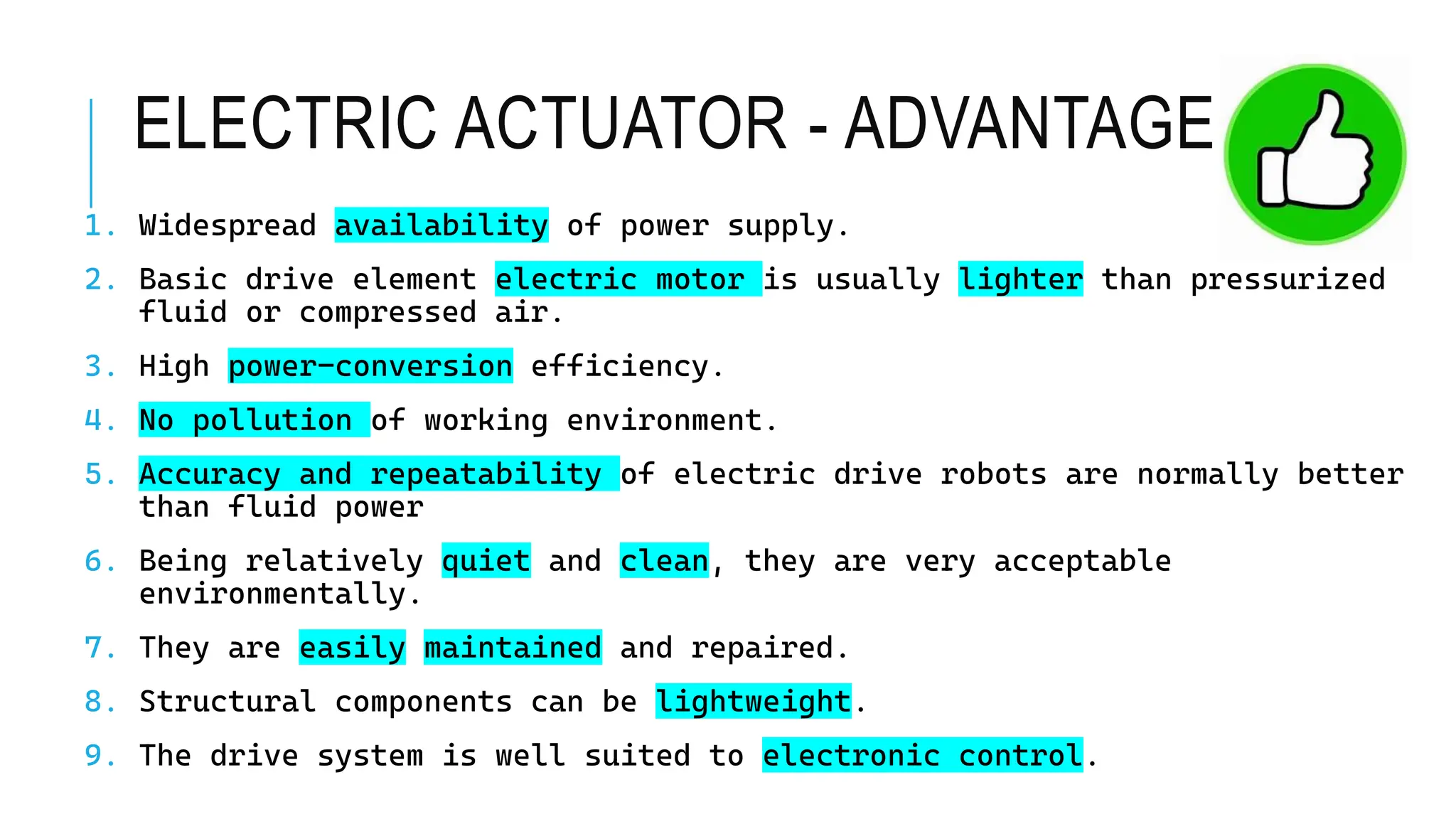 ELECTRIC ACTUATOR - ADVANTAGES
1. Widespread availability of power supply.
2. Basic drive element electric motor is usually lighter than pressurized
fluid or compressed air.
3. High power-conversion efficiency.
4. No pollution of working environment.
5. Accuracy and repeatability of electric drive robots are normally better
than fluid power
6. Being relatively quiet and clean, they are very acceptable
environmentally.
7. They are easily maintained and repaired.
8. Structural components can be lightweight.
9. The drive system is well suited to electronic control.
 