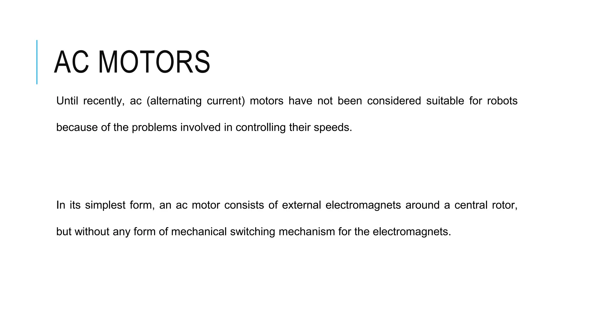 AC MOTORS
Until recently, ac (alternating current) motors have not been considered suitable for robots
because of the problems involved in controlling their speeds.
In its simplest form, an ac motor consists of external electromagnets around a central rotor,
but without any form of mechanical switching mechanism for the electromagnets.
 