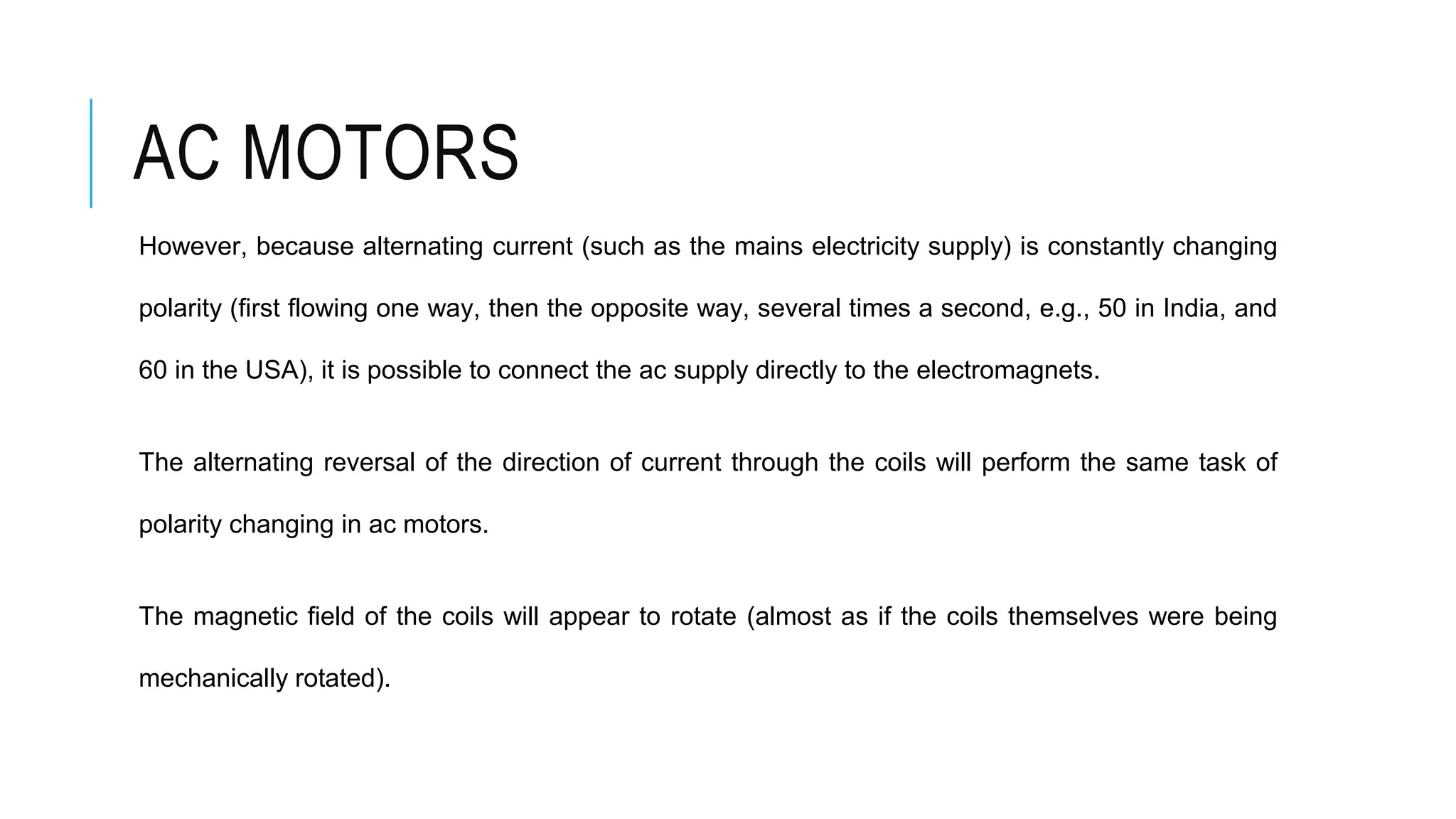 AC MOTORS
However, because alternating current (such as the mains electricity supply) is constantly changing
polarity (first flowing one way, then the opposite way, several times a second, e.g., 50 in India, and
60 in the USA), it is possible to connect the ac supply directly to the electromagnets.
The alternating reversal of the direction of current through the coils will perform the same task of
polarity changing in ac motors.
The magnetic field of the coils will appear to rotate (almost as if the coils themselves were being
mechanically rotated).
 