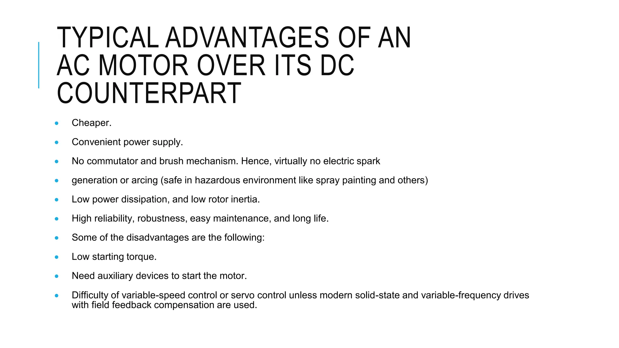 TYPICAL ADVANTAGES OF AN
AC MOTOR OVER ITS DC
COUNTERPART
 Cheaper.
 Convenient power supply.
 No commutator and brush mechanism. Hence, virtually no electric spark
 generation or arcing (safe in hazardous environment like spray painting and others)
 Low power dissipation, and low rotor inertia.
 High reliability, robustness, easy maintenance, and long life.
 Some of the disadvantages are the following:
 Low starting torque.
 Need auxiliary devices to start the motor.
 Difficulty of variable-speed control or servo control unless modern solid-state and variable-frequency drives
with field feedback compensation are used.
 