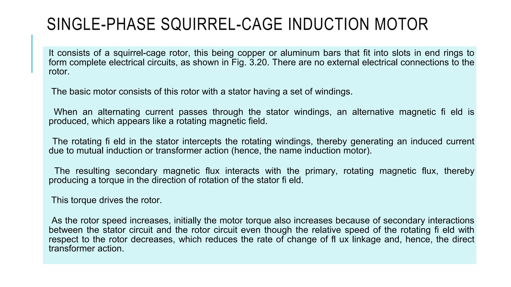 SINGLE-PHASE SQUIRREL-CAGE INDUCTION MOTOR
It consists of a squirrel-cage rotor, this being copper or aluminum bars that fit into slots in end rings to
form complete electrical circuits, as shown in Fig. 3.20. There are no external electrical connections to the
rotor.
The basic motor consists of this rotor with a stator having a set of windings.
When an alternating current passes through the stator windings, an alternative magnetic fi eld is
produced, which appears like a rotating magnetic field.
The rotating fi eld in the stator intercepts the rotating windings, thereby generating an induced current
due to mutual induction or transformer action (hence, the name induction motor).
The resulting secondary magnetic flux interacts with the primary, rotating magnetic flux, thereby
producing a torque in the direction of rotation of the stator fi eld.
This torque drives the rotor.
As the rotor speed increases, initially the motor torque also increases because of secondary interactions
between the stator circuit and the rotor circuit even though the relative speed of the rotating fi eld with
respect to the rotor decreases, which reduces the rate of change of fl ux linkage and, hence, the direct
transformer action.
 