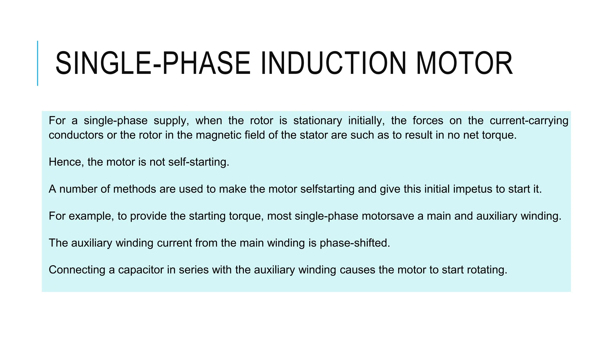 For a single-phase supply, when the rotor is stationary initially, the forces on the current-carrying
conductors or the rotor in the magnetic field of the stator are such as to result in no net torque.
Hence, the motor is not self-starting.
A number of methods are used to make the motor selfstarting and give this initial impetus to start it.
For example, to provide the starting torque, most single-phase motorsave a main and auxiliary winding.
The auxiliary winding current from the main winding is phase-shifted.
Connecting a capacitor in series with the auxiliary winding causes the motor to start rotating.
SINGLE-PHASE INDUCTION MOTOR
 