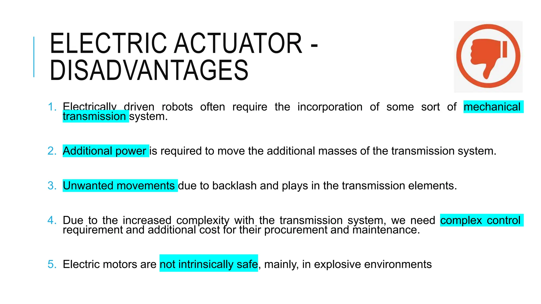ELECTRIC ACTUATOR -
DISADVANTAGES
1. Electrically driven robots often require the incorporation of some sort of mechanical
transmission system.
2. Additional power is required to move the additional masses of the transmission system.
3. Unwanted movements due to backlash and plays in the transmission elements.
4. Due to the increased complexity with the transmission system, we need complex control
requirement and additional cost for their procurement and maintenance.
5. Electric motors are not intrinsically safe, mainly, in explosive environments
 