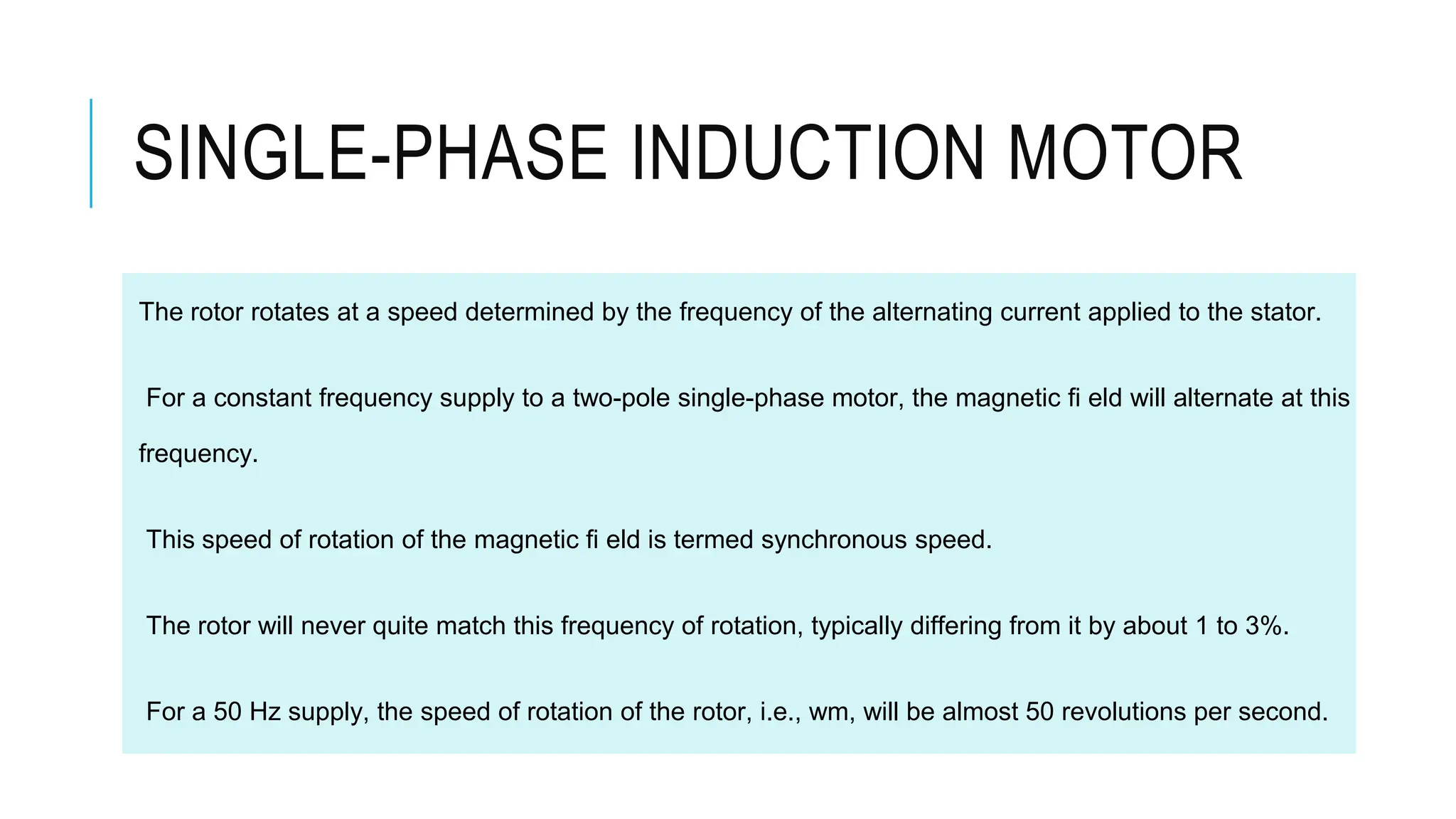 SINGLE-PHASE INDUCTION MOTOR
The rotor rotates at a speed determined by the frequency of the alternating current applied to the stator.
For a constant frequency supply to a two-pole single-phase motor, the magnetic fi eld will alternate at this
frequency.
This speed of rotation of the magnetic fi eld is termed synchronous speed.
The rotor will never quite match this frequency of rotation, typically differing from it by about 1 to 3%.
For a 50 Hz supply, the speed of rotation of the rotor, i.e., wm, will be almost 50 revolutions per second.
 