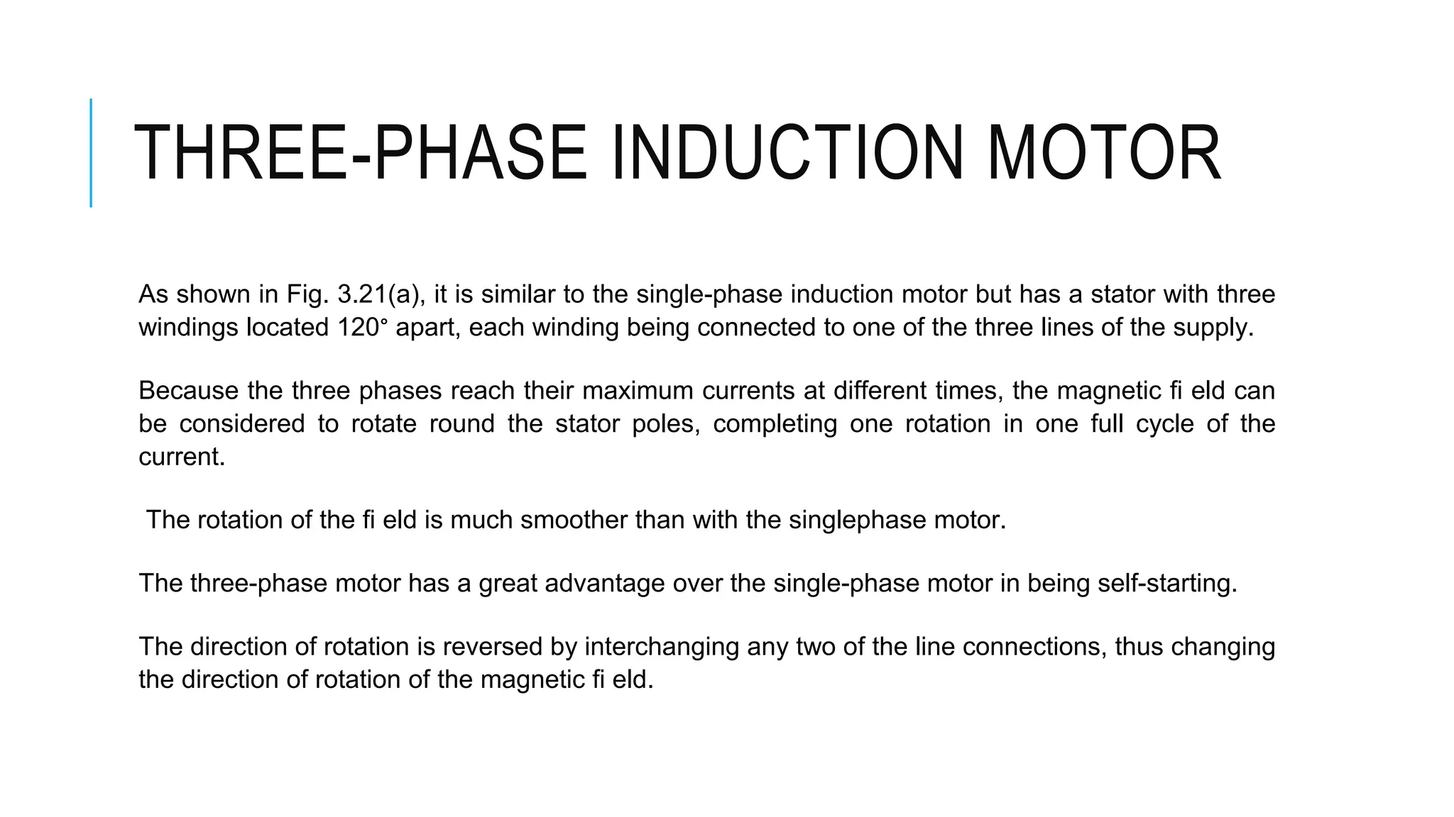 THREE-PHASE INDUCTION MOTOR
As shown in Fig. 3.21(a), it is similar to the single-phase induction motor but has a stator with three
windings located 120° apart, each winding being connected to one of the three lines of the supply.
Because the three phases reach their maximum currents at different times, the magnetic fi eld can
be considered to rotate round the stator poles, completing one rotation in one full cycle of the
current.
The rotation of the fi eld is much smoother than with the singlephase motor.
The three-phase motor has a great advantage over the single-phase motor in being self-starting.
The direction of rotation is reversed by interchanging any two of the line connections, thus changing
the direction of rotation of the magnetic fi eld.
 
