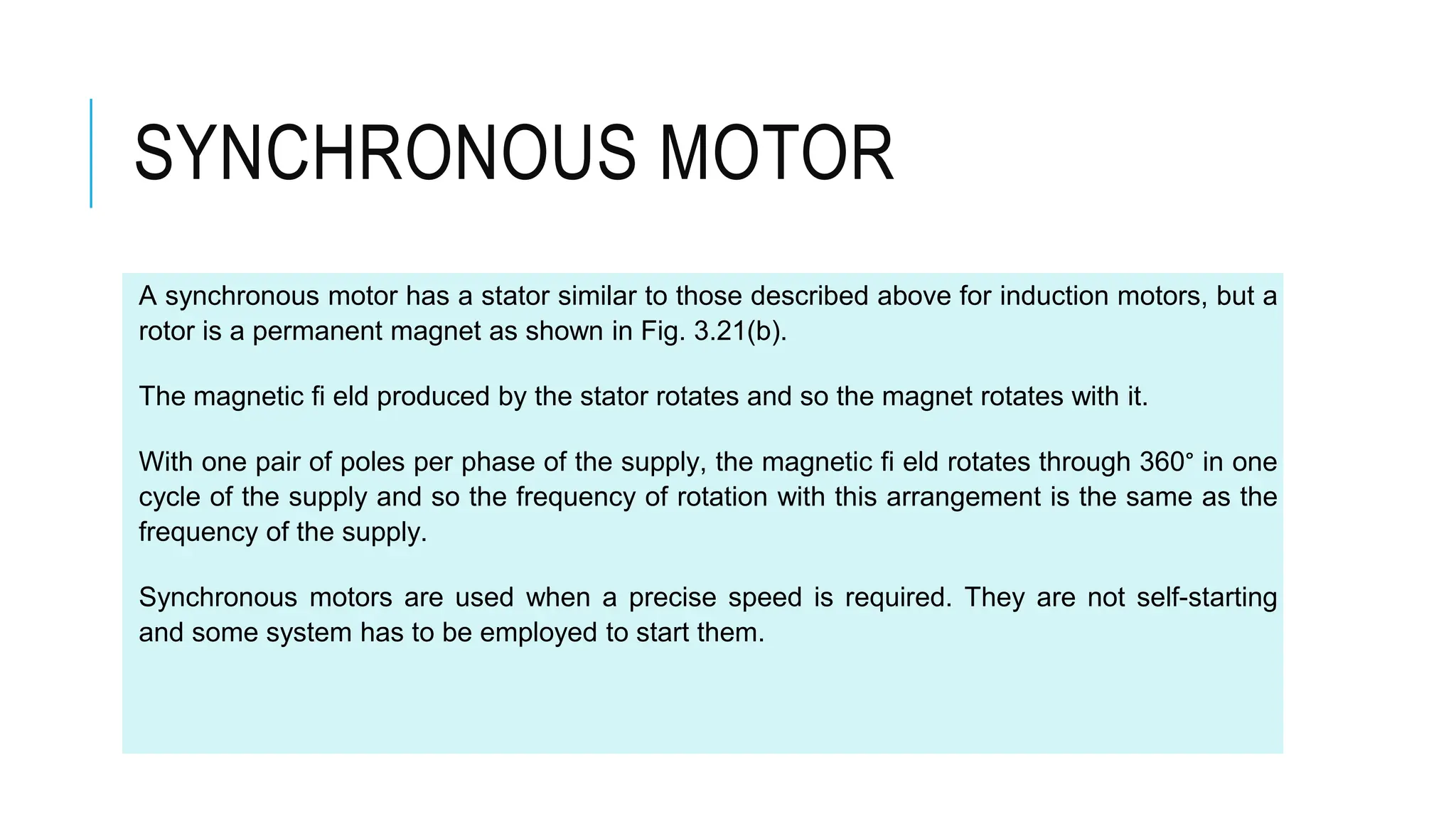 SYNCHRONOUS MOTOR
A synchronous motor has a stator similar to those described above for induction motors, but a
rotor is a permanent magnet as shown in Fig. 3.21(b).
The magnetic fi eld produced by the stator rotates and so the magnet rotates with it.
With one pair of poles per phase of the supply, the magnetic fi eld rotates through 360° in one
cycle of the supply and so the frequency of rotation with this arrangement is the same as the
frequency of the supply.
Synchronous motors are used when a precise speed is required. They are not self-starting
and some system has to be employed to start them.
 