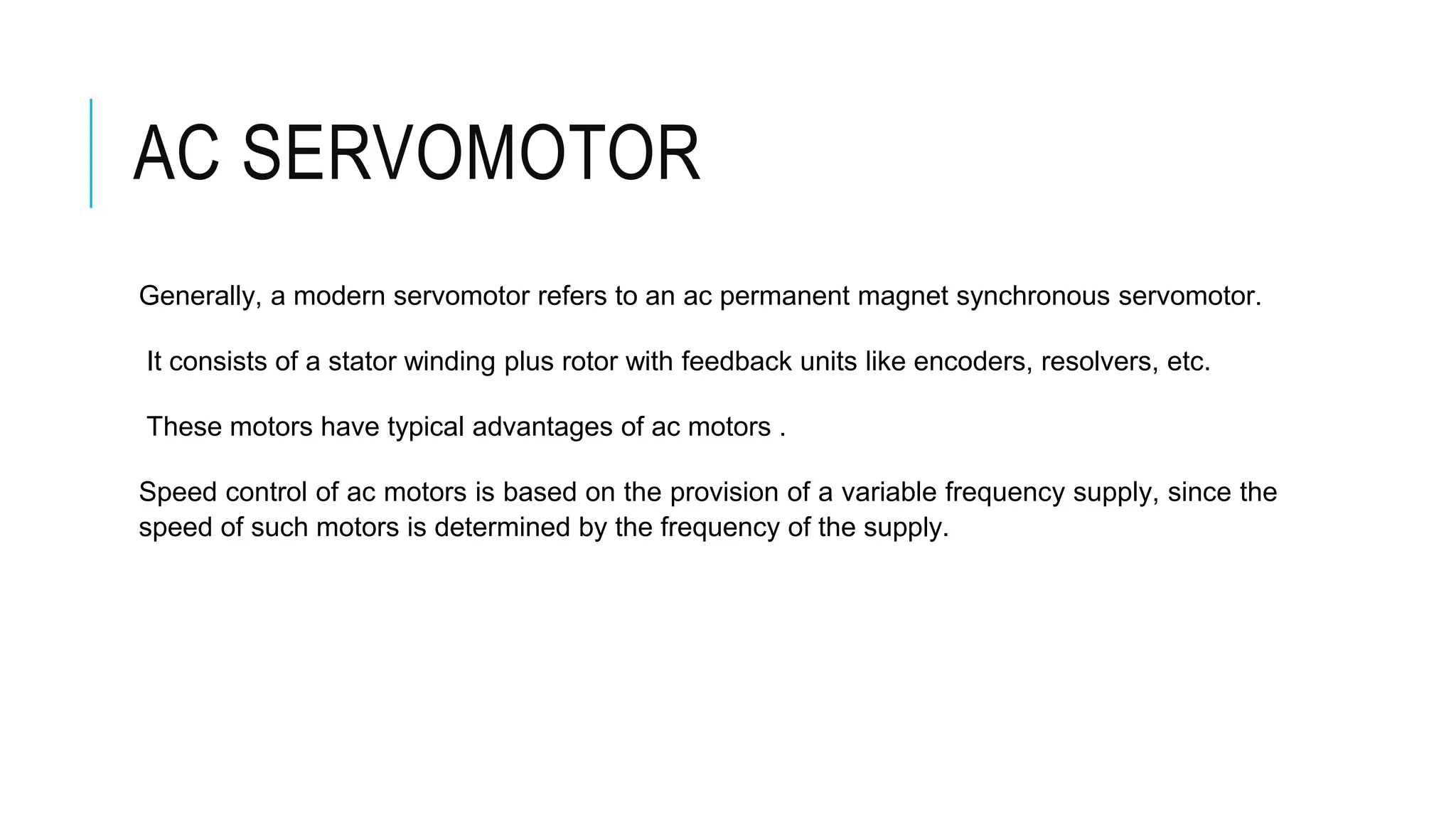 AC SERVOMOTOR
Generally, a modern servomotor refers to an ac permanent magnet synchronous servomotor.
It consists of a stator winding plus rotor with feedback units like encoders, resolvers, etc.
These motors have typical advantages of ac motors .
Speed control of ac motors is based on the provision of a variable frequency supply, since the
speed of such motors is determined by the frequency of the supply.
 