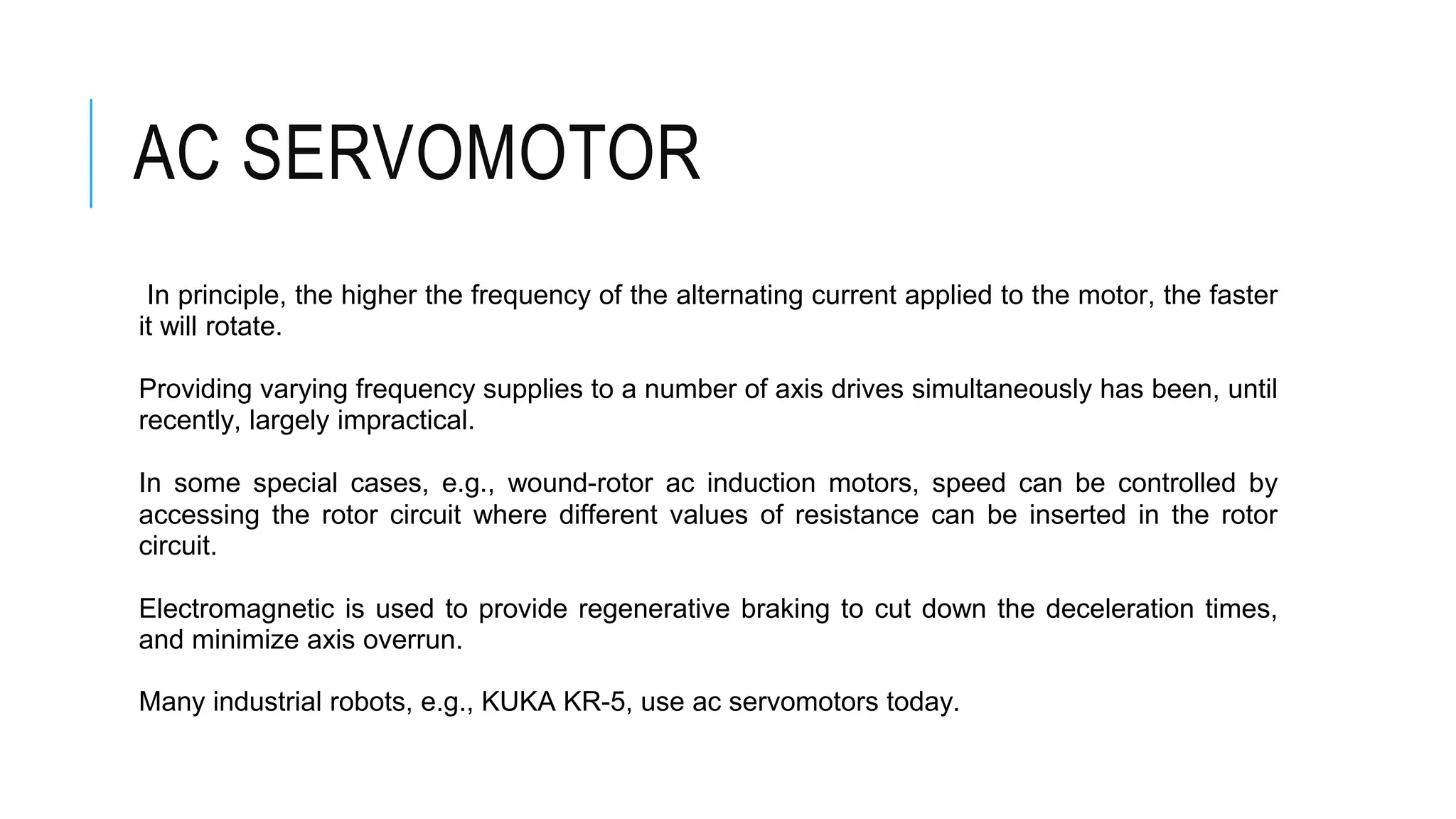 AC SERVOMOTOR
In principle, the higher the frequency of the alternating current applied to the motor, the faster
it will rotate.
Providing varying frequency supplies to a number of axis drives simultaneously has been, until
recently, largely impractical.
In some special cases, e.g., wound-rotor ac induction motors, speed can be controlled by
accessing the rotor circuit where different values of resistance can be inserted in the rotor
circuit.
Electromagnetic is used to provide regenerative braking to cut down the deceleration times,
and minimize axis overrun.
Many industrial robots, e.g., KUKA KR-5, use ac servomotors today.
 