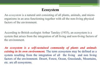An ecosystem is a natural unit consisting of all plants, animals, and micro-
organisms in an area functioning together with all the non-living physical
factors of the environment.
According to British ecologist Arthur Tansley (1935), an ecosystem is a
system that arises from the integration of all living and non-living factors of
the environment.
An ecosystem is a self-sustained community of plants and animals
existing in its own environment. The term ecosystem may be defined as a
system resulting from the integration of all the living and non living
factors of the environment. Desert, Forest, Ocean, Grasslands, Mountains,
etc. are all ecosystems.
Ecosystem
 