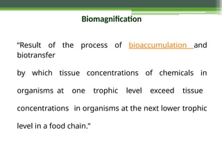 Biomagnification
“Result of the process of bioaccumulation and
biotransfer
by which tissue concentrations of chemicals in
organisms at one trophic level exceed tissue
concentrations in organisms at the next lower trophic
level in a food chain.”
 