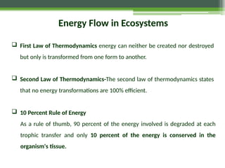 Energy Flow in Ecosystems
 First Law of Thermodynamics energy can neither be created nor destroyed
but only is transformed from one form to another.
 Second Law of Thermodynamics-The second law of thermodynamics states
that no energy transformations are 100% efficient.
 10 Percent Rule of Energy
As a rule of thumb, 90 percent of the energy involved is degraded at each
trophic transfer and only 10 percent of the energy is conserved in the
organism's tissue.
 