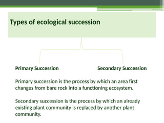 Primary Succession Secondary Succession
Primary succession is the process by which an area first
changes from bare rock into a functioning ecosystem.
Secondary succession is the process by which an already
existing plant community is replaced by another plant
community.
Types of ecological succession
 