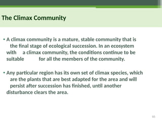 65
The Climax Community
• A climax community is a mature, stable community that is
the final stage of ecological succession. In an ecosystem
with a climax community, the conditions continue to be
suitable for all the members of the community.
• Any particular region has its own set of climax species, which
are the plants that are best adapted for the area and will
persist after succession has finished, until another
disturbance clears the area.
 