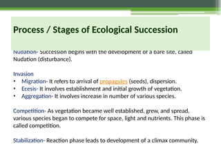 Nudation- Succession begins with the development of a bare site, called
Nudation (disturbance).
Invasion
• Migration- It refers to arrival of propagules (seeds), dispersion.
• Ecesis- It involves establishment and initial growth of vegetation.
• Aggregation- It involves increase in number of various species.
Competition- As vegetation became well established, grew, and spread,
various species began to compete for space, light and nutrients. This phase is
called competition.
Stabilization- Reaction phase leads to development of a climax community.
Process / Stages of Ecological Succession
 