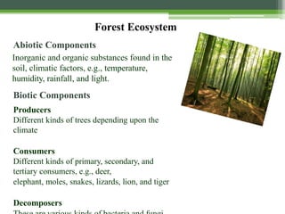 Forest Ecosystem
Abiotic Components
Inorganic and organic substances found in the
soil, climatic factors, e.g., temperature,
humidity, rainfall, and light.
Biotic Components
Producers
Different kinds of trees depending upon the
climate
Consumers
Different kinds of primary, secondary, and
tertiary consumers, e.g., deer,
elephant, moles, snakes, lizards, lion, and tiger
Decomposers
 